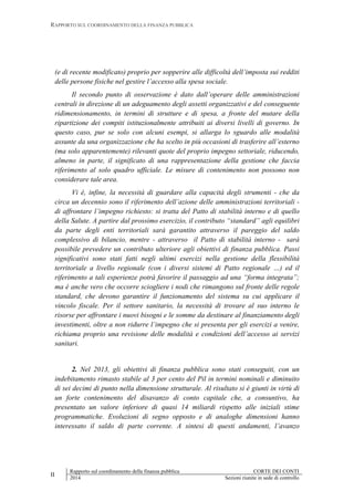 RAPPORTO SUL COORDINAMENTO DELLA FINANZA PUBBLICA
II
Rapporto sul coordinamento della finanza pubblica CORTE DEI CONTI
2014 Sezioni riunite in sede di controllo
(e di recente modificato) proprio per sopperire alle difficoltà dell’imposta sui redditi
delle persone fisiche nel gestire l’accesso alla spesa sociale.
Il secondo punto di osservazione è dato dall’operare delle amministrazioni
centrali in direzione di un adeguamento degli assetti organizzativi e del conseguente
ridimensionamento, in termini di strutture e di spesa, a fronte del mutare della
ripartizione dei compiti istituzionalmente attribuiti ai diversi livelli di governo. In
questo caso, pur se solo con alcuni esempi, si allarga lo sguardo alle modalità
assunte da una organizzazione che ha scelto in più occasioni di trasferire all’esterno
(ma solo apparentemente) rilevanti quote del proprio impegno settoriale, riducendo,
almeno in parte, il significato di una rappresentazione della gestione che faccia
riferimento al solo quadro ufficiale. Le misure di contenimento non possono non
considerare tale area.
Vi è, infine, la necessità di guardare alla capacità degli strumenti - che da
circa un decennio sono il riferimento dell’azione delle amministrazioni territoriali -
di affrontare l’impegno richiesto: si tratta del Patto di stabilità interno e di quello
della Salute. A partire dal prossimo esercizio, il contributo “standard” agli equilibri
da parte degli enti territoriali sarà garantito attraverso il pareggio del saldo
complessivo di bilancio, mentre - attraverso il Patto di stabilità interno - sarà
possibile prevedere un contributo ulteriore agli obiettivi di finanza pubblica. Passi
significativi sono stati fatti negli ultimi esercizi nella gestione della flessibilità
territoriale a livello regionale (con i diversi sistemi di Patto regionale …) ed il
riferimento a tali esperienze potrà favorire il passaggio ad una “forma integrata”;
ma è anche vero che occorre sciogliere i nodi che rimangono sul fronte delle regole
standard, che devono garantire il funzionamento del sistema su cui applicare il
vincolo fiscale. Per il settore sanitario, la necessità di trovare al suo interno le
risorse per affrontare i nuovi bisogni e le somme da destinare al finanziamento degli
investimenti, oltre a non ridurre l’impegno che si presenta per gli esercizi a venire,
richiama proprio una revisione delle modalità e condizioni dell’accesso ai servizi
sanitari.
2. Nel 2013, gli obiettivi di finanza pubblica sono stati conseguiti, con un
indebitamento rimasto stabile al 3 per cento del Pil in termini nominali e diminuito
di sei decimi di punto nella dimensione strutturale. Al risultato si è giunti in virtù di
un forte contenimento del disavanzo di conto capitale che, a consuntivo, ha
presentato un valore inferiore di quasi 14 miliardi rispetto alle iniziali stime
programmatiche. Evoluzioni di segno opposto e di analoghe dimensioni hanno
interessato il saldo di parte corrente. A sintesi di questi andamenti, l’avanzo
 