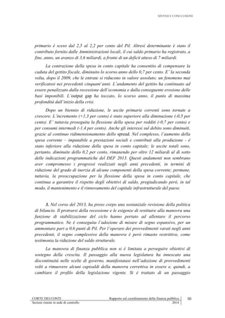 SINTESI E CONCLUSIONI
CORTE DEI CONTI Rapporto sul coordinamento della finanza pubblica III
Sezioni riunite in sede di controllo 2014
primario è sceso dal 2,5 al 2,2 per cento del Pil. Altresì determinante è stato il
contributo fornito dalle Amministrazioni locali, il cui saldo primario ha registrato, a
fine, anno, un avanzo di 3,6 miliardi, a fronte di un deficit atteso di 7 miliardi.
La contrazione della spesa in conto capitale ha consentito di compensare la
caduta del gettito fiscale, diminuito lo scorso anno dello 0,7 per cento. E’ la seconda
volta, dopo il 2009, che le entrate si riducono in valore assoluto; un fenomeno mai
verificatosi nei precedenti cinquant’anni. L’andamento del gettito ha continuato ad
essere penalizzato dalla recessione dell’economia e dalla conseguente erosione delle
basi imponibili. L’output gap ha toccato, lo scorso anno, il punto di massima
profondità dall’inizio della crisi.
Dopo un biennio di riduzione, le uscite primarie correnti sono tornate a
crescere. L’incremento (+1,3 per cento) è stato superiore alla diminuzione (-0,5 per
cento). E’ tuttavia proseguita la flessione della spesa per redditi (-0,7 per cento) e
per consumi intermedi (-1,4 per cento). Anche gli interessi sul debito sono diminuiti,
grazie al continuo ridimensionamento dello spread. Nel complesso, l’aumento della
spesa corrente – imputabile a prestazioni sociali e contributi alla produzione - è
stato inferiore alla riduzione della spesa in conto capitale; le uscite totali sono,
pertanto, diminuite dello 0,2 per cento, rimanendo per oltre 12 miliardi al di sotto
delle indicazioni programmatiche del DEF 2013. Questi andamenti non sembrano
aver compromesso i progressi realizzati negli anni precedenti, in termini di
riduzione del grado di inerzia di alcune componenti della spesa corrente; permane,
tuttavia, la preoccupazione per la flessione della spesa in conto capitale, che
continua a garantire il rispetto degli obiettivi di saldo, pregiudicando però, in tal
modo, il mantenimento e il rinnovamento del capitale infrastrutturale del paese.
3. Nel corso del 2013, ha preso corpo una sostanziale revisione della politica
di bilancio. Il protrarsi della recessione e le esigenze di restituire alla manovra una
funzione di stabilizzazione del ciclo hanno portato ad allentare il percorso
programmatico. Ne è conseguita l’adozione di misure di segno espansivo, per un
ammontare pari a 0,6 punti di Pil. Per l’operare dei provvedimenti varati negli anni
precedenti, il segno complessivo della manovra è però rimasto restrittivo, come
testimonia la riduzione del saldo strutturale.
La manovra di finanza pubblica non si è limitata a perseguire obiettivi di
sostegno della crescita. Il passaggio alla nuova legislatura ha innescato una
discontinuità nelle scelte di governo, manifestatasi nell’adozione di provvedimenti
volti a rimuovere alcuni capisaldi della manovra correttiva in essere e, quindi, a
cambiare il profilo della legislazione vigente. Si è trattato di un passaggio
 