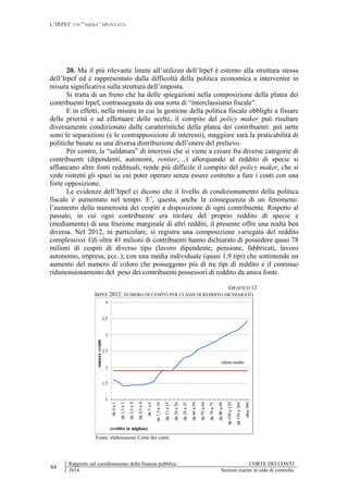 L’IRPEF: UN’”ARMA” SPUNTATA
84
Rapporto sul coordinamento della finanza pubblica CORTE DEI CONTI
2014 Sezioni riunite in sede di controllo
20. Ma il più rilevante limite all’utilizzo dell’Irpef è esterno alla struttura stessa
dell’Irpef ed è rappresentato dalla difficoltà della politica economica a intervenire in
misura significativa sulla struttura dell’imposta.
Si tratta di un freno che ha delle spiegazioni nella composizione della platea dei
contribuenti Irpef, contrassegnata da una sorta di “interclassismo fiscale”.
E in effetti, nella misura in cui la gestione della politica fiscale obblighi a fissare
delle priorità e ad effettuare delle scelte, il compito del policy maker può risultare
diversamente condizionato dalle caratteristiche della platea dei contribuenti: più nette
sono le separazioni (e le contrapposizioni di interessi), maggiore sarà la praticabilità di
politiche basate su una diversa distribuzione dell’onere del prelievo.
Per contro, la “saldatura” di interessi che si viene a creare fra diverse categorie di
contribuenti (dipendenti, autonomi, rentier,…) allorquando al reddito di specie si
affiancano altre fonti reddituali, rende più difficile il compito del policy maker, che si
vede ristretti gli spazi su cui poter operare senza essere costretto a fare i conti con una
forte opposizione.
Le evidenze dell’Irpef ci dicono che il livello di condizionamento della politica
fiscale è aumentato nel tempo. E’, questa, anche la conseguenza di un fenomeno:
l’aumento della numerosità dei cespiti a disposizione di ogni contribuente. Rispetto al
passato, in cui ogni contribuente era titolare del proprio reddito di specie e
(mediamente) di una frazione marginale di altri redditi, il presente offre una realtà ben
diversa. Nel 2012, in particolare, si registra una composizione variegata del reddito
complessivo. Gli oltre 41 milioni di contribuenti hanno dichiarato di possedere quasi 78
milioni di cespiti di diverso tipo (lavoro dipendente, pensione, fabbricati, lavoro
autonomo, impresa, ecc..), con una media individuale (quasi 1,9 tipi) che sottintende un
aumento del numero di coloro che posseggono più di tre tipi di reddito e il continuo
ridimensionamento del peso dei contribuenti possessori di reddito da unica fonte.
GRAFICO 12
IRPEF 2012: NUMERO DI CESPITI PER CLASSI DI REDDITO DICHIARATO
Fonte: elaborazioni Corte dei conti.
 