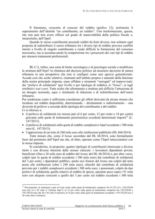 II. GLI STRUMENTI PER LE POLITICHE PUBBLICHE
CORTE DEI CONTI Rapporto sul coordinamento della finanza pubblica 85
Sezioni riunite in sede di controllo 2014
Il fenomeno, crescente al crescere del reddito (grafico 12), testimonia il
superamento dell’identità “un contribuente, un reddito”. Una trasformazione, questa,
che non può non avere riflessi sul grado di manovrabilità della politica fiscale e,
innanzitutto, dell’Irpef.
Quando lo stesso contribuente possiede redditi da fonti diverse, non soltanto ogni
proposta di redistribuire il carico tributario tra i diversi tipi di reddito provoca conflitti
interni a livello di singolo contribuente e rende difficile la formazione del consenso
necessario, ma si accentua anche la competizione tra i possessori dei vari tipi di reddito
per ottenere trattamenti preferenziali.
21. C’è, infine, una sorta di limite sociologico e di psicologia sociale a modificare
la struttura dell’Irpef: la riluttanza del decisore politico ad assumere decisioni di natura
tributaria in una prospettiva che non si configuri come uno sgravio generalizzato.
Accade così che scelte selettive, rientranti nell’ambito proprio e naturale della funzione
della nostra principale imposta, siano affidate a strumenti “surrogati” ed improvvisati:
dai “prelievi di solidarietà” (per livello o per tipologia di reddito), ai “bonus”, ai tagli
retributivi tout court. Tutte scelte che allontanano e rendono più difficile l’attuazione di
un disegno razionale, equo e strutturale di riduzione e di redistribuzione dell’onere
tributario.
Per rendersene conto è sufficiente considerare gli effetti derivanti da alcune misure che
incidono sul reddito disponibile, determinando – direttamente o indirettamente – una
diversità di prelievo a seconda della tipologia del contribuente e del reddito.
Ci si riferisce a:
 il prelievo di solidarietà (in misura pari al 6 per cento, 12 per cento e 18 per cento)
gravante sulle quote di trattamento pensionistico eccedenti determinati importi15
(L.
147/2013);
 il prelievo di solidarietà sulla quota di reddito complessivo Irpef eccedente i 300 mila
euro (L. 147/2013);
 l’apposizione di un tetto di 240 mila euro alle retribuzioni pubbliche (DL 666/2014).
Tutte misure che, come il bonus accordato dal DL 66/2014, sono formalmente
fuori dal perimetro dell’Irpef ma che, di fatto, operano come l’Irpef intrecciandosi con
la stessa imposta.
Si considerino, in proposito, quattro tipologie di contribuenti interessate a diverso
titolo e con diversa intensità dalle misure elencate: i lavoratori dipendenti privati,
beneficiari (fino a 26 mila euro di reddito del bonus del DL 66/2014) e, per altro verso,
colpiti (per la quota di reddito eccedente i 300 mila euro) dal contributo di solidarietà
del 3 per cento; i dipendenti pubblici, anche essi fruitori del bonus ma colpiti dal tetto
posto alle retribuzioni (oltre i 240 mila euro), oltrechè dal contributo di solidarietà
previsto per i redditi complessivi eccedenti i 300 mila euro; i pensionati, colpiti da due
prelievi di solidarietà, quello relativo al reddito di specie, operante poco sopra i 91 mila
euro con aliquote crescenti e quello del 3 per cento sul reddito eccedente i 300 mila
15
Precisamente, la trattenuta è pari al 6 per cento sulla quota di trattamento compreso fra 91.251,16 e 130.358,80
euro (da 14 a 20 volte il “minimo Inps”); al 12 per cento sulla quota di trattamento compreso fra 130.358,80 e
195.538,20 euro (da 20 a 30 volte il minimo); al 18 per cento sulla quota di trattamento eccedente i 195.538,20 euro (
30 volte oltre il minimo).
 