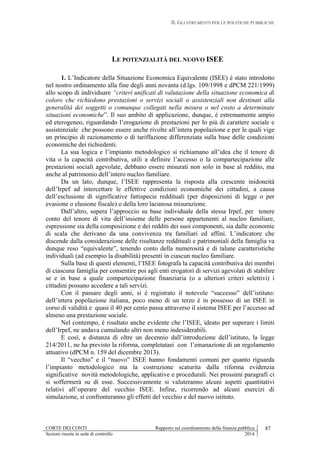II. GLI STRUMENTI PER LE POLITICHE PUBBLICHE
CORTE DEI CONTI Rapporto sul coordinamento della finanza pubblica 87
Sezioni riunite in sede di controllo 2014
LE POTENZIALITÀ DEL NUOVO ISEE
1. L’Indicatore della Situazione Economica Equivalente (ISEE) è stato introdotto
nel nostro ordinamento alla fine degli anni novanta (d.lgs. 109/1998 e dPCM 221/1999)
allo scopo di individuare “criteri unificati di valutazione della situazione economica di
coloro che richiedono prestazioni o servizi sociali o assistenziali non destinati alla
generalità dei soggetti o comunque collegati nella misura o nel costo a determinate
situazioni economiche”. Il suo ambito di applicazione, dunque, è estremamente ampio
ed eterogeneo, riguardando l’erogazione di prestazioni per lo più di carattere sociale e
assistenziale che possono essere anche rivolte all’intera popolazione e per le quali vige
un principio di razionamento o di tariffazione differenziata sulla base delle condizioni
economiche dei richiedenti.
La sua logica e l’impianto metodologico si richiamano all’idea che il tenore di
vita o la capacità contributiva, utili a definire l’accesso o la compartecipazione alle
prestazioni sociali agevolate, debbano essere misurati non solo in base al reddito, ma
anche al patrimonio dell’intero nucleo familiare.
Da un lato, dunque, l’ISEE rappresenta la risposta alla crescente inidoneità
dell’Irpef ad intercettare le effettive condizioni economiche dei cittadini, a causa
dell’esclusione di significative fattispecie reddituali (per disposizioni di legge o per
evasione o elusione fiscale) o della loro lacunosa misurazione.
Dall’altro, supera l’approccio su base individuale della stessa Irpef, per tenere
conto del tenore di vita dell’insieme delle persone appartenenti al nucleo familiare,
espressione sia della composizione e dei redditi dei suoi componenti, sia dalle economie
di scala che derivano da una convivenza tra familiari ed affini. L’indicatore che
discende dalla considerazione delle risultanze reddituali e patrimoniali della famiglia va
dunque reso “equivalente”, tenendo conto della numerosità e di talune caratteristiche
individuali (ad esempio la disabilità) presenti in ciascun nucleo familiare.
Sulla base di questi elementi, l’ISEE fotografa la capacità contributiva dei membri
di ciascuna famiglia per consentire poi agli enti erogatori di servizi agevolati di stabilire
se e in base a quale compartecipazione finanziaria (o a ulteriori criteri selettivi) i
cittadini possano accedere a tali servizi.
Con il passare degli anni, si è registrato il notevole “successo” dell’istituto:
dell’intera popolazione italiana, poco meno di un terzo è in possesso di un ISEE in
corso di validità e quasi il 40 per cento passa attraverso il sistema ISEE per l’accesso ad
almeno una prestazione sociale.
Nel contempo, è risultato anche evidente che l’ISEE, ideato per superare i limiti
dell’Irpef, ne andava cumulando altri non meno indesiderabili.
E così, a distanza di oltre un decennio dall’introduzione dell’istituto, la legge
214/2011, ne ha previsto la riforma, completatasi con l’emanazione di un regolamento
attuativo (dPCM n. 159 del dicembre 2013).
Il “vecchio” e il “nuovo” ISEE hanno fondamenti comuni per quanto riguarda
l’impianto metodologico ma la costruzione scaturita dalla riforma evidenzia
significative novità metodologiche, applicative e procedurali. Nei prossimi paragrafi ci
si soffermerà su di esse. Successivamente si valuteranno alcuni aspetti quantitativi
relativi all’operare del vecchio ISEE. Infine, ricorrendo ad alcuni esercizi di
simulazione, si confronteranno gli effetti del vecchio e del nuovo istituto.
 