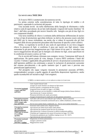 II. GLI STRUMENTI PER LE POLITICHE PUBBLICHE
CORTE DEI CONTI Rapporto sul coordinamento della finanza pubblica 89
Sezioni riunite in sede di controllo 2014
LE NOVITÀ DELL’ISEE 2014
3. Il nuovo ISEE è caratterizzato da numerose novità.
La prima consiste nella considerazione di tutte le tipologie di reddito e di
patrimonio, superando le esclusioni del passato.
Una seconda novità sta nella ridefinizione della famiglia di riferimento e della
relativa scala di equivalenza: da un lato individuando i requisiti del nucleo familiare “di
fatto”, dall’altro accordando più incisivi benefici alle famiglie con più di due figli e/o
con componenti disabili.
Una terza modifica di rilievo è costituita dalla definizione differenziata di nucleo
in base al tipo di prestazione agevolata richiesta: ne deriva che possono essere calcolati
più ISEE per lo stesso richiedente, ma anche che si riduce la necessità che gli Enti
erogatori delle diverse prestazioni procedano alla fissazione di specifici criteri selettivi.
Infine, va registrata la novità di una scala di equivalenza in cui trova maggior
rilievo la presenza di figli: si conferma il peso per nuclei con figli minori; viene
aumentata la già prevista maggiorazione per i figli minori di tre anni; si introduce una
nuova maggiorazione del peso per le famiglie con almeno tre figli, senza specificare né
la condizione di essere a carico, né l’età.
Fra le novità dell’istituto riformato non compare, invece, l’estensione dell’area di
applicazione. Da questo punto di vista, dunque, il nuovo ISEE conferma i limiti del
vecchio: l’istituto è applicabile alla generalità di servizi o di prestazioni economiche resi
dall’operatore pubblico ma continuano a pesare le esclusioni di prestazioni assicurate
dal sistema previdenziale e da quello sanitario (per il quale non è prevista una
generalizzata applicazione).
Nel prospetto che segue vengono riassunte le prestazioni associate all’ISEE,
comprendendovi accanto a quelle oggetto di specifiche disposizioni legislative, anche
quelle riconducibili all’iniziativa degli Enti erogatori.
L’ISEE E LE PRESTAZIONI A CUI SI APPLICA O PER CUI È ESCLUSO
Prestazioni nazionali
erogate sulla base
dell’ISEE
Carta Acquisti (Social Card)
Assegno per nuclei familiari con almeno tre figli minori
Fornitura gratuita o semigratuita dei libri di testo
Erogazione borse di studio (ex legge n. 62/2000)
Tariffa sociale per servizio distribuz e vendita dell’energia elettrica (bonus elettrico)
Agevolazione per il canone telefonico
Prestazioni del diritto allo studio universitario
Assegno di maternità per le madri prive di altra garanzia assicurativa
Principali prestazioni
locali che dovrebbero
essere erogate sulla
base dell’ISEE
Asili nido e altri servizi socio-educativi per l’infanzia · Mense scolastiche
Altre prestazioni economiche assistenziali (ad es. reddito cittadinanza, minimo vitale)
Servizi socio-sanitari diurni, residenziali, ecc. ·Servizi socio-sanitari domiciliari
Principali prestazioni
che utilizzano
discrezionalmente
l’ISEE pur in assenza
di un obbligo
specifico
Esenzione ticket sanitari (ad es. Regione Sicilia)
Agevolazioni per tributi locali (rifiuti solidi urbani)
Agevolazione per trasporto locale Servizio di scuola-bus
Agevolazioni per il canone di locazioni in edilizia residenziale pubblica
Contributo per il pagamento dei canoni di locazione (ex legge 431/1998)
Formulazione graduatorie per il pubblico impiego (ex art. 16 l. 56/87)
Agevolazione per tasse universitarie
Prestazioni nazionali
per cui l’uso
dell’ISEE è escluso
Integrazione al minimo pensionistico
Assegno e pensione sociale
Maggiorazione sociale
 