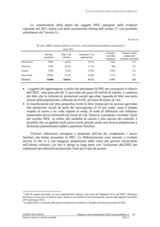 II. GLI STRUMENTI PER LE POLITICHE PUBBLICHE
CORTE DEI CONTI Rapporto sul coordinamento della finanza pubblica 91
Sezioni riunite in sede di controllo 2014
Le caratteristiche della platea dei soggetti ISEE emergono dalle evidenze
registrate nel 2011, prima cioè della recentissima riforma dell’istituto. E’ così possibile
sottolineare che3
(tavola 1):
TAVOLA 1
PLATEA ISEE E POPOLAZIONE ITALIANA: ANALISI PER RIPARTIZIONE GEOGRAFICA
4
Anno 2011
Persone
(migliaia)
Rip. % di
colonna
Incidenza % su
popolazione
Famiglie
coinvolte
(migliaia)
Numero medio
componenti
famiglie coinvolte
Nord Ovest 3'022 16.0% 18.7% 1'021 3.0
Nord Est 1'987 10.5% 17.1% 690 2.9
Centro 2'989 15.8% 25.0% 1'035 2.9
Sud e Isole 10'882 57.6% 52.0% 3'731 2.9
ITALIA 18'880 100.0% 31.1% 6'477 2.9
 i soggetti che appartengono a nuclei che presentano la DSU per conseguire il rilascio
dell’ISEE sono poco più del 31 per cento dei quasi 60 milioni di italiani, a conferma
del fatto che la richiesta di prestazioni sociali agevolate riguarda di fatto una parte
minore della popolazione, collocata nei livelli più bassi di tenore di vita;
 la classificazione per area geografica rivela la forte istanza per un accesso agevolato
alle prestazioni sociali da parte del mezzogiorno (il 52 per cento, ossia il doppio
rispetto al centro e tre volte rispetto al nord). Si tratta di differenze che riflettono
innanzitutto divari territoriali nel tenore di vita. Tuttavia, considerati i ricordati limiti
del vecchio ISEE in ordine alle modalità di calcolo e alla carenza dei controlli, è
possibile che un qualche ruolo possa averlo giocato anche una diversa propensione a
dichiarare puntualmente redditi e patrimoni familiari.
Ulteriori indicazioni emergono a proposito dell’età dei componenti i nuclei
familiari che hanno presentato la DSU. Le differenziazioni sono marcate e rivelano
(tavola 2) che vi è una maggiore propensione delle classi più giovani (osservabile
nell’ultima colonna); ciò che si spiega in larga parte con l’esclusione dall’ISEE dei
trattamenti previdenziali/assistenziali, fruiti per lo più da anziani.
3
I dati di seguito presentati, ove non esplicitamente indicato, sono tratti dal “Rapporto 2012 sull’ISEE” (Ministero
del lavoro) ovvero sono il frutto di stime basate su un modello di microsimulazione a partire dall’indagine Istat SILC
2010 riportata al 2014.
4
La platea ISEE è costituita dalla quota di popolazione residente in famiglie che hanno presentato la DSU.
 