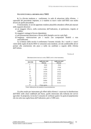 II. GLI STRUMENTI PER LE POLITICHE PUBBLICHE
CORTE DEI CONTI Rapporto sul coordinamento della finanza pubblica 93
Sezioni riunite in sede di controllo 2014
GLI EFFETTI DELLA RIFORMA DELL’ISEE
6. La rilevata tendenza a confermare, in sede di attuazione della riforma, i
caposaldi del precedente impianto, si è tradotto in nuovi valori dell’ISEE non molto
diversi da quello precedente.
Ciononostante, le novità apportate rendono plausibile attendersi effetti più marcati
nelle seguenti direzioni :
a) un maggior rilievo, nella costruzione dell’indicatore, al patrimonio, rispetto al
reddito;
b) maggiori vantaggi al lavoro dipendente;
c) più pronunciata attenzione a favore delle famiglie con tre o più figli;
d) maggiore valorizzazione per i nuclei con componenti disabili e non
autosufficienti.
Le evidenze della tavola 4 confermano l’assunto iniziale: fra i vecchi e i nuovi
valori delle soglie di decile ISEE le variazioni sono modeste; ciò che sembrerebbe dover
portare alla conclusione che poco o nulla sia cambiato a seguito della riforma
dell’istituto.
TAVOLA 4
DISTRIBUZIONE DECILICA DELL'ISEE ANTE E POST RIFORMA
DECIMI
soglia max ante
riforma
soglia max post
riforma
I 4'646 4'626
II 8'257 8'168
III 11'450 11'452
IV 14'679 14'723
V 18'348 18'622
VI 22'787 23'312
VII 28'117 29'237
VIII 36'066 37'991
IX 52'179 56'185
X Classe aperta
Fonte: elaborazione da modello di microsimulazione.
Un altro modo per intercettare gli effetti della riforma è osservare la distribuzione
dell’ISEE nelle classi reddituali più basse, quelle interessate alla richiesta dei servizi
agevolati. In proposito, la tavola 5 consente di verificare quale è la quota di popolazione
che sta sotto una soglia bassa dell’indicatore, pari a 3.000 euro.
 