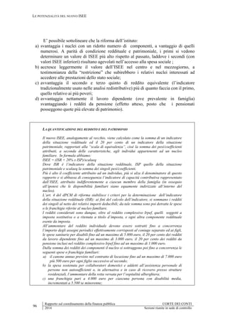 LE POTENZIALITÀ DEL NUOVO ISEE
96
Rapporto sul coordinamento della finanza pubblica CORTE DEI CONTI
2014 Sezioni riunite in sede di controllo
E’ possibile sottolineare che la riforma dell’istituto:
a) svantaggia i nuclei con un ridotto numero di componenti, a vantaggio di quelli
numerosi. A parità di condizione reddituale e patrimoniale, i primi si vedono
determinare un valore di ISEE più alto rispetto al passato, laddove i secondi (con
valori ISEE inferiori) risultano agevolati nell’accesso alla spesa sociale ;
b) accresce leggermente il valore dell’ISEE nel centro e nel mezzogiorno, a
testimonianza della “restrizione” che subirebbero i relativi nuclei interessati ad
accedere alle prestazioni dello stato sociale;
c) avvantaggia il secondo e terzo quinto di reddito equivalente (l’indicatore
tradizionalmente usato nelle analisi redistributive) più di quanto faccia con il primo,
quello relativo ai più poveri;
d) avvantaggia nettamente il lavoro dipendente (ove prevalente in famiglia)
svantaggiando i redditi da pensione (effetto atteso, posto che i pensionati
posseggono quote più elevate di patrimonio).
LA QUANTIFICAZIONE DEL REDDITO E DEL PATRIMONIO
Il nuovo ISEE, analogamente al vecchio, viene calcolato come la somma di un indicatore
della situazione reddituale ed il 20 per cento di un indicatore della situazione
patrimoniale, rapportati alla “scala di equivalenza”, cioè la somma dei pesi/coefficienti
attribuiti, a seconda delle caratteristiche, agli individui appartenenti ad un nucleo
familiare. In formula abbiamo:
ISEE = (ISR + 20% x ISP)/scalaeq
Dove ISR è l’indicatore della situazione reddituale, ISP quello della situazione
patrimoniale e scalaeq la somma dei singoli pesi/coefficienti.
Più è alto il coefficiente attribuito ad un individuo, più si alza il denominatore di questo
rapporto e si abbassa di conseguenza l’indicatore di capacità contributiva rappresentato
dall’ISEE, attribuito indifferentemente a ciascun membro della famiglia (in ossequio
all’ipotesi che le disponibilità familiari siano equamente indirizzate all’interno del
nucleo).
L’art. 4 del dPCM di riforma stabilisce i criteri per la determinazione dell’indicatore
della situazione reddituale (ISR): ai fini del calcolo dell’indicatore, si sommano i redditi
dei singoli al netto dei relativi importi deducibili; da tale somma sono poi detratte le spese
o le franchigie riferite al nucleo familiare.
I redditi considerati sono dunque, oltre al reddito complessivo Irpef, quelli soggetti a
imposta sostitutiva o a ritenuta a titolo d’imposta, e ogni altra componente reddituale
esente da imposta.
All’ammontare del reddito individuale devono essere sottratti fino a concorrenza
l’importo degli assegni periodici effettivamente corrisposti al coniuge separato ed ai figli,
le spese sanitarie per disabili fino ad un massimo di 5.000 euro, il 20 per cento dei redditi
da lavoro dipendente fino ad un massimo di 3.000 euro, il 20 per cento dei redditi da
pensione inclusi nel reddito complessivo Irpef fino ad un massimo di 1.000 euro.
Dalla somma dei redditi dei componenti il nucleo si sottraggono poi fino a concorrenza le
seguenti spese o franchigie familiari:
a) il canone annuo previsto nel contratto di locazione fino ad un massimo di 7.000 euro
più 500 euro per ogni figlio successivo al secondo;
b) la spesa sostenuta per collaboratori domestici e addetti all’assistenza personale di
persone non autosufficienti o, in alternativa e in caso di ricovero presso strutture
residenziali, l’ammontare della retta versata per l’ospitalità alberghiera;
c) una franchigia pari a 4.000 euro per ciascuna persona con disabilità media,
incrementati a 5.500 se minorenne;
 