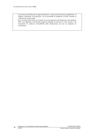 LE POTENZIALITÀ DEL NUOVO ISEE
98
Rapporto sul coordinamento della finanza pubblica CORTE DEI CONTI
2014 Sezioni riunite in sede di controllo
la presenza non dichiarata di rapporti finanziari. In presenza di omissioni o difformità, il
soggetto richiedente la prestazione ha la possibilità di modificare la DSU evitando le
contestazioni anche penali.
In un secondo stadio, dopo le eventuali correzioni apportate dal dichiarante all’originaria
DSU, sono effettuati i controlli più complessi mediante la creazione di “liste selettive” che
consentono di verificare l’attendibilità delle dichiarazioni rese da un campione di
contribuenti.
 