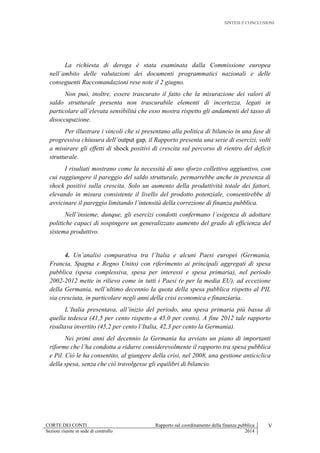 SINTESI E CONCLUSIONI
CORTE DEI CONTI Rapporto sul coordinamento della finanza pubblica V
Sezioni riunite in sede di controllo 2014
La richiesta di deroga è stata esaminata dalla Commissione europea
nell’ambito delle valutazioni dei documenti programmatici nazionali e delle
conseguenti Raccomandazioni rese note il 2 giugno.
Non può, inoltre, essere trascurato il fatto che la misurazione dei valori di
saldo strutturale presenta non trascurabile elementi di incertezza, legati in
particolare all’elevata sensibilità che esso mostra rispetto gli andamenti del tasso di
disoccupazione.
Per illustrare i vincoli che si presentano alla politica di bilancio in una fase di
progressiva chiusura dell’output gap, il Rapporto presenta una serie di esercizi, volti
a misurare gli effetti di shock positivi di crescita sul percorso di rientro del deficit
strutturale.
I risultati mostrano come la necessità di uno sforzo collettivo aggiuntivo, con
cui raggiungere il pareggio del saldo strutturale, permarrebbe anche in presenza di
shock positivi sulla crescita. Solo un aumento della produttività totale dei fattori,
elevando in misura consistente il livello del prodotto potenziale, consentirebbe di
avvicinare il pareggio limitando l’intensità della correzione di finanza pubblica.
Nell’insieme, dunque, gli esercizi condotti confermano l’esigenza di adottare
politiche capaci di sospingere un generalizzato aumento del grado di efficienza del
sistema produttivo.
4. Un’analisi comparativa tra l’Italia e alcuni Paesi europei (Germania,
Francia, Spagna e Regno Unito) con riferimento ai principali aggregati di spesa
pubblica (spesa complessiva, spesa per interessi e spesa primaria), nel periodo
2002-2012 mette in rilievo come in tutti i Paesi (e per la media EU), ad eccezione
della Germania, nell’ultimo decennio la quota della spesa pubblica rispetto al PIL
sia cresciuta, in particolare negli anni della crisi economica e finanziaria.
L’Italia presentava, all’inizio del periodo, una spesa primaria più bassa di
quella tedesca (41,5 per cento rispetto a 45,0 per cento). A fine 2012 tale rapporto
risultava invertito (45,2 per cento l’Italia, 42,3 per cento la Germania).
Nei primi anni del decennio la Germania ha avviato un piano di importanti
riforme che l’ha condotta a ridurre considerevolmente il rapporto tra spesa pubblica
e Pil. Ciò le ha consentito, al giungere della crisi, nel 2008, una gestione anticiclica
della spesa, senza che ciò travolgesse gli equilibri di bilancio.
 