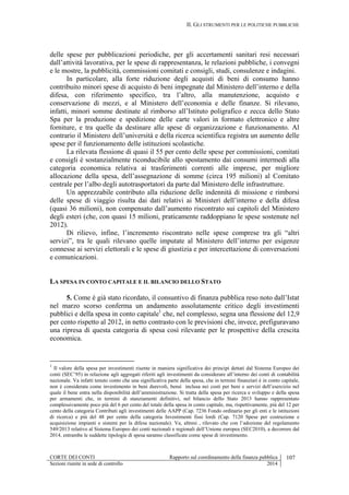 II. GLI STRUMENTI PER LE POLITICHE PUBBLICHE
CORTE DEI CONTI Rapporto sul coordinamento della finanza pubblica 107
Sezioni riunite in sede di controllo 2014
delle spese per pubblicazioni periodiche, per gli accertamenti sanitari resi necessari
dall’attività lavorativa, per le spese di rappresentanza, le relazioni pubbliche, i convegni
e le mostre, la pubblicità, commissioni comitati e consigli, studi, consulenze e indagini.
In particolare, alla forte riduzione degli acquisti di beni di consumo hanno
contribuito minori spese di acquisto di beni impegnate dal Ministero dell’interno e della
difesa, con riferimento specifico, tra l’altro, alla manutenzione, acquisto e
conservazione di mezzi, e al Ministero dell’economia e delle finanze. Si rilevano,
infatti, minori somme destinate al rimborso all’Istituto poligrafico e zecca dello Stato
Spa per la produzione e spedizione delle carte valori in formato elettronico e altre
forniture, e tra quelle da destinare alle spese di organizzazione e funzionamento. Al
contrario il Ministero dell’università e della ricerca scientifica registra un aumento delle
spese per il funzionamento delle istituzioni scolastiche.
La rilevata flessione di quasi il 55 per cento delle spese per commissioni, comitati
e consigli è sostanzialmente riconducibile allo spostamento dai consumi intermedi alla
categoria economica relativa ai trasferimenti correnti alle imprese, per migliore
allocazione della spesa, dell’assegnazione di somme (circa 195 milioni) al Comitato
centrale per l’albo degli autotrasportatori da parte dal Ministero delle infrastrutture.
Un apprezzabile contributo alla riduzione delle indennità di missione e rimborsi
delle spese di viaggio risulta dai dati relativi ai Ministeri dell’interno e della difesa
(quasi 36 milioni), non compensato dall’aumento riscontrato sui capitoli del Ministero
degli esteri (che, con quasi 15 milioni, praticamente raddoppiano le spese sostenute nel
2012).
Di rilievo, infine, l’incremento riscontrato nelle spese comprese tra gli “altri
servizi”, tra le quali rilevano quelle imputate al Ministero dell’interno per esigenze
connesse ai servizi elettorali e le spese di giustizia e per intercettazione di conversazioni
e comunicazioni.
LA SPESA IN CONTO CAPITALE E IL BILANCIO DELLO STATO
5. Come è già stato ricordato, il consuntivo di finanza pubblica reso noto dall’Istat
nel marzo scorso conferma un andamento assolutamente critico degli investimenti
pubblici e della spesa in conto capitale1
che, nel complesso, segna una flessione del 12,9
per cento rispetto al 2012, in netto contrasto con le previsioni che, invece, prefiguravano
una ripresa di questa categoria di spesa così rilevante per le prospettive della crescita
economica.
1
Il valore della spesa per investimenti risente in maniera significativa dei principi dettati dal Sistema Europeo dei
conti (SEC’95) in relazione agli aggregati riferiti agli investimenti da considerare all’interno dei conti di contabilità
nazionale. Va infatti tenuto conto che una significativa parte della spesa, che in termini finanziari è in conto capitale,
non è considerata come investimento in beni durevoli, bensì inclusa nei costi per beni e servizi dell’esercizio nel
quale il bene entra nella disponibilità dell’amministrazione. Si tratta della spesa per ricerca e sviluppo e della spesa
per armamenti che, in termini di stanziamenti definitivi, nel bilancio dello Stato 2013 hanno rappresentato
complessivamente poco più del 6 per cento del totale della spesa in conto capitale, ma, rispettivamente, più del 12 per
cento della categoria Contributi agli investimenti delle AAPP (Cap. 7236 Fondo ordinario per gli enti e le istituzioni
di ricerca) e più del 48 per cento della categoria Investimenti fissi lordi (Cap. 7120 Spese per costruzione e
acquisizione impianti e sistemi per la difesa nazionale). Va, altresì , rilevato che con l’adozione del regolamento
549/2013 relativo al Sistema Europeo dei conti nazionali e regionali dell’Unione europea (SEC2010), a decorrere dal
2014, entrambe le suddette tipologie di spesa saranno classificate come spese di investimento.
 