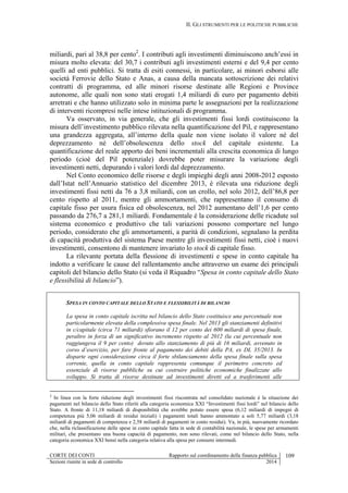 II. GLI STRUMENTI PER LE POLITICHE PUBBLICHE
CORTE DEI CONTI Rapporto sul coordinamento della finanza pubblica 109
Sezioni riunite in sede di controllo 2014
miliardi, pari al 38,8 per cento2
. I contributi agli investimenti diminuiscono anch’essi in
misura molto elevata: del 30,7 i contributi agli investimenti esterni e del 9,4 per cento
quelli ad enti pubblici. Si tratta di esiti connessi, in particolare, ai minori esborsi alle
società Ferrovie dello Stato e Anas, a causa della mancata sottoscrizione dei relativi
contratti di programma, ed alle minori risorse destinate alle Regioni e Province
autonome, alle quali non sono stati erogati 1,4 miliardi di euro per pagamento debiti
arretrati e che hanno utilizzato solo in minima parte le assegnazioni per la realizzazione
di interventi ricompresi nelle intese istituzionali di programma.
Va osservato, in via generale, che gli investimenti fissi lordi costituiscono la
misura dell’investimento pubblico rilevata nella quantificazione del Pil, e rappresentano
una grandezza aggregata, all’interno della quale non viene isolato il valore né del
deprezzamento né dell’obsolescenza dello stock del capitale esistente. La
quantificazione del reale apporto dei beni incrementali alla crescita economica di lungo
periodo (cioè del Pil potenziale) dovrebbe poter misurare la variazione degli
investimenti netti, depurando i valori lordi dal deprezzamento.
Nel Conto economico delle risorse e degli impieghi degli anni 2008-2012 esposto
dall’Istat nell’Annuario statistico del dicembre 2013, è rilevata una riduzione degli
investimenti fissi netti da 76 a 3,8 miliardi, con un crollo, nel solo 2012, dell’86,8 per
cento rispetto al 2011, mentre gli ammortamenti, che rappresentano il consumo di
capitale fisso per usura fisica ed obsolescenza, nel 2012 aumentano dell’1,6 per cento
passando da 276,7 a 281,1 miliardi. Fondamentale è la considerazione delle ricadute sul
sistema economico e produttivo che tali variazioni possono comportare nel lungo
periodo, considerato che gli ammortamenti, a parità di condizioni, segnalano la perdita
di capacità produttiva del sistema Paese mentre gli investimenti fissi netti, cioè i nuovi
investimenti, consentono di mantenere invariato lo stock di capitale fisso.
La rilevante portata della flessione di investimenti e spese in conto capitale ha
indotto a verificare le cause del rallentamento anche attraverso un esame dei principali
capitoli del bilancio dello Stato (si veda il Riquadro “Spesa in conto capitale dello Stato
e flessibilità di bilancio”).
SPESA IN CONTO CAPITALE DELLO STATO E FLESSIBILITÀ DI BILANCIO
La spesa in conto capitale iscritta nel bilancio dello Stato costituisce una percentuale non
particolarmente elevata della complessiva spesa finale. Nel 2013 gli stanziamenti definitivi
in c/capitale (circa 71 miliardi) sfiorano il 12 per cento dei 600 miliardi di spesa finale,
peraltro in forza di un significativo incremento rispetto al 2012 (la cui percentuale non
raggiungeva il 9 per cento) dovuto allo stanziamento di più di 16 miliardi, avvenuto in
corso d’esercizio, per fare fronte al pagamento dei debiti della PA, ex DL 35/2013. In
disparte ogni considerazione circa il forte sbilanciamento della spesa finale sulla spesa
corrente, quella in conto capitale rappresenta comunque il perimetro concreto ed
essenziale di risorse pubbliche su cui costruire politiche economiche finalizzate allo
sviluppo. Si tratta di risorse destinate ad investimenti diretti ed a trasferimenti alle
2
In linea con la forte riduzione degli investimenti fissi riscontrata nel consolidato nazionale è la situazione dei
pagamenti nel bilancio dello Stato riferiti alla categoria economica XXI “Investimenti fissi lordi” nel bilancio dello
Stato. A fronte di 11,18 miliardi di disponibilità che avrebbe potuto essere spesa (6,12 miliardi di impegni di
competenza più 5,06 miliardi di residui iniziali) i pagamenti totali hanno ammontato a soli 5,77 miliardi (3,18
miliardi di pagamenti di competenza e 2,58 miliardi di pagamenti in conto residui). Va, in più, nuovamente ricordato
che, nella riclassificazione delle spese in conto capitale fatta in sede di contabilità nazionale, le spese per armamenti
militari, che presentano una buona capacità di pagamento, non sono rilevati, come nel bilancio dello Stato, nella
categoria economica XXI bensì nella categoria relativa alla spesa per consumi intermedi.
 