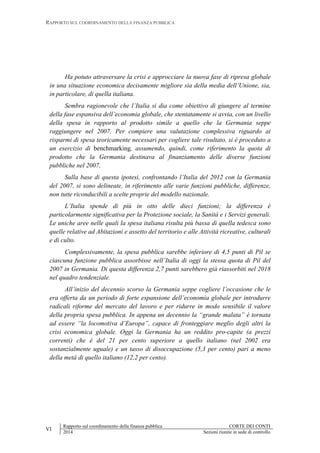 RAPPORTO SUL COORDINAMENTO DELLA FINANZA PUBBLICA
VI
Rapporto sul coordinamento della finanza pubblica CORTE DEI CONTI
2014 Sezioni riunite in sede di controllo
Ha potuto attraversare la crisi e approcciare la nuova fase di ripresa globale
in una situazione economica decisamente migliore sia della media dell’Unione, sia,
in particolare, di quella italiana.
Sembra ragionevole che l’Italia si dia come obiettivo di giungere al termine
della fase espansiva dell’economia globale, che stentatamente si avvia, con un livello
della spesa in rapporto al prodotto simile a quello che la Germania seppe
raggiungere nel 2007. Per compiere una valutazione complessiva riguardo ai
risparmi di spesa teoricamente necessari per cogliere tale risultato, si è proceduto a
un esercizio di benchmarking, assumendo, quindi, come riferimento la quota di
prodotto che la Germania destinava al finanziamento delle diverse funzioni
pubbliche nel 2007.
Sulla base di questa ipotesi, confrontando l’Italia del 2012 con la Germania
del 2007, si sono delineate, in riferimento alle varie funzioni pubbliche, differenze,
non tutte riconducibili a scelte proprie del modello nazionale.
L’Italia spende di più in otto delle dieci funzioni; la differenza è
particolarmente significativa per la Protezione sociale, la Sanità e i Servizi generali.
Le uniche aree nelle quali la spesa italiana risulta più bassa di quella tedesca sono
quelle relative ad Abitazioni e assetto del territorio e alle Attività ricreative, culturali
e di culto.
Complessivamente, la spesa pubblica sarebbe inferiore di 4,5 punti di Pil se
ciascuna funzione pubblica assorbisse nell’Italia di oggi la stessa quota di Pil del
2007 in Germania. Di questa differenza 2,7 punti sarebbero già riassorbiti nel 2018
nel quadro tendenziale.
All’inizio del decennio scorso la Germania seppe cogliere l’occasione che le
era offerta da un periodo di forte espansione dell’economia globale per introdurre
radicali riforme del mercato del lavoro e per ridurre in modo sensibile il valore
della propria spesa pubblica. In appena un decennio la “grande malata” è tornata
ad essere “la locomotiva d’Europa”, capace di fronteggiare meglio degli altri la
crisi economica globale. Oggi la Germania ha un reddito pro-capite (a prezzi
correnti) che è del 21 per cento superiore a quello italiano (nel 2002 era
sostanzialmente uguale) e un tasso di disoccupazione (5,3 per cento) pari a meno
della metà di quello italiano (12,2 per cento).
 