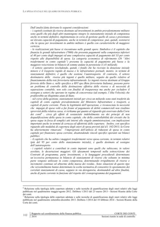 LA SPESA STATALE NEL QUADRO DI FINANZA PUBBLICA
112
Rapporto sul coordinamento della finanza pubblica CORTE DEI CONTI
2014 Sezioni riunite in sede di controllo
Dall’analisi fatta derivano le seguenti considerazioni:
- i capitoli costituiti da risorse destinate ad investimenti in ambito prevalentemente militare
sono quelli che più degli altri mantengono integro lo stanziamento iniziale di competenza
anche in termini definitivi, implementano in corso di gestione quello di cassa e presentano
un’elevata capacità di pagamento, anche in termini di competenza: può, quindi, sostenersi
che la spesa per investimenti in ambito militare è quella con caratteristiche di maggiore
certezza.
- le realizzazioni più basse si riscontrano nelle grandi opere. Simbolico è il capitolo che
finanzia le grandi infrastrutture (7060) che presenta pagamenti sulla competenza inferiori
al 40 per cento degli impegni ed una complessiva capacità di pagamento del 33 per cento
rispetto alle disponibilità di spesa. La categoria economica di riferimento (26 “Altri
trasferimenti in conto capitale”) presenta la capacità di pagamento più bassa e la
maggiore reiscrizione in bilancio di somme andate in perenzione (1,41 miliardi).
- il settore operativo (escludendo, quindi, i fondi) che ha ricevuto la dotazione iniziale
minore è il trasporto rapido di massa e le infrastrutture portuali, mentre, in termini di
stanziamenti definitivi, è quello che sostiene l’autotrasporto. Al contrario, il settore
destinatario delle risorse più ingenti è quello militare, seguito da quello relativo al
finanziamento della rete ferroviaria infrastrutturale. Le ingenti risorse destinate al Gruppo
ferrovie dello Stato e, nelle specifico a RFI spa (Rete ferroviaria Italiana), possono porre
un problema di controllo della destinazione effettiva delle risorse e di necessità di
separazione contabile, non solo con finalità di trasparenza ma anche per escludere il
sostegno a settori che operano in regime di concorrenza (ad esempio, l’Alta Velocità) che
profilerebbe un illegittimo aiuto di Stato.
- nel corso della gestione, stanziamenti iniziali per circa un miliardo sono stati trasferiti da
capitoli di conto capitale prevalentemente del Ministero Infrastrutture e trasporti, a
capitoli di parte corrente. Posta la legittimità dell’operazione, e riconosciuta la necessità
che impegni di spesa volti a far fronte al pagamento di debiti commerciali non risultino
sprovvisti della relativa cassa, si richiama qui quanto al riguardo già osservato dalla Corte
dei conti6
, circa gli effetti di sostanziale indebolimento sia dei principi di non
dequalificazione della spesa in conto capitale, che della controllabilità dei circuiti che la
spesa segue in forza di semplici atti interni alle singole amministrazioni, con implicazioni
importanti anche in termini di certezza ed effettività delle coperture. Inoltre, con specifico
riguardo alle modalità di copertura degli oneri di spesa previsti dal d.l. 102/2013, la Corte
ha ulteriormente rimarcato7
l’improprietà dell’utilizzo di riduzioni di spesa in conto
capitale per finanziare spesa corrente, disattendendo vincoli specifici operanti sui bilanci
pubblici.
- il capitolo che ha subito i maggiori trasferimenti verso spesa corrente, in termini relativi
(più del 95 per cento dello stanziamento iniziale), è quello destinato al sostegno
dell’autotrasporto.
- i capitoli relativi a contributi in conto impianti sono quelli che subiscono, in valore
assoluto, le decurtazioni maggiori. Gli sfasamenti temporali nella sottoscrizione dei
Contratti di programma, parte investimenti, e le lungaggini procedurali determinano
un’eccessiva permanenza in bilancio di stanziamenti di risorse che soltanto in minima
parte vengono utilizzate in conto competenza, determinando irrigidimento di risorse e
incremento continuo ed abnorme della massa dei residui., Sono situazioni di questo tipo
che verosimilmente hanno determinato la scelta normativa di consentire lo spostamento dei
correlati stanziamenti di cassa, seppure in via derogatoria, destinandoli ad altre finalità,
anche di parte corrente in funzione del rispetto del cronoprogramma dei pagamenti.
6
Relazione sulla tipologia delle coperture adottate e sulle tecniche di quantificazione degli oneri relativi alle leggi
pubblicate nel quadrimestre maggio-agosto 2012. Delibera 1/2013 del 23 marzo 2013 - Sezioni Riunite della Corte
dei conti.
7
Relazione sulla tipologia delle coperture adottate e sulle tecniche di quantificazione degli oneri relativi alle leggi
pubblicate nel quadrimestre settembre-dicembre 2013. Delibera 1/2014 del 18 febbraio 2014 - Sezioni Riunite della
Corte dei conti.
 