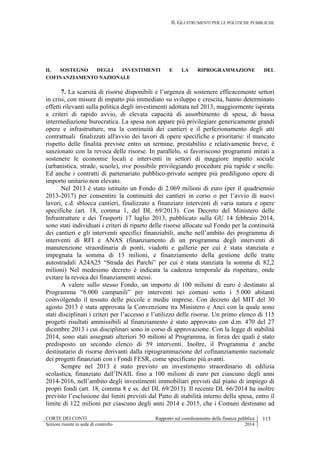 II. GLI STRUMENTI PER LE POLITICHE PUBBLICHE
CORTE DEI CONTI Rapporto sul coordinamento della finanza pubblica 113
Sezioni riunite in sede di controllo 2014
IL SOSTEGNO DEGLI INVESTIMENTI E LA RIPROGRAMMAZIONE DEL
COFINANZIAMENTO NAZIONALE
7. La scarsità di risorse disponibili e l’urgenza di sostenere efficacemente settori
in crisi, con misure di impatto più immediato su sviluppo e crescita, hanno determinato
effetti rilevanti sulla politica degli investimenti adottata nel 2013, maggiormente ispirata
a criteri di rapido avvio, di elevata capacità di assorbimento di spesa, di bassa
intermediazione burocratica. La spesa non appare più privilegiare genericamente grandi
opere e infrastrutture, ma la continuità dei cantieri e il perfezionamento degli atti
contrattuali finalizzati all'avvio dei lavori di opere specifiche e prioritarie: il mancato
rispetto delle finalità previste entro un termine, prestabilito e relativamente breve, è
sanzionato con la revoca delle risorse. In parallelo, si favoriscono programmi mirati a
sostenere le economie locali e interventi in settori di maggiore impatto sociale
(urbanistica, strade, scuole), ove possibile privilegiando procedure più rapide e snelle.
Ed anche i contratti di partenariato pubblico-privato sempre più prediligono opere di
importo unitario non elevato.
Nel 2013 è stato istituito un Fondo di 2.069 milioni di euro (per il quadriennio
2013-2017) per consentire la continuità dei cantieri in corso o per l’avvio di nuovi
lavori, c.d. sblocca cantieri, finalizzato a finanziare interventi di varia natura e opere
specifiche (art. 18, comma 1, del DL 69/2013). Con Decreto del Ministero delle
Infrastrutture e dei Trasporti 17 luglio 2013, pubblicato sulla GU 14 febbraio 2014,
sono stati individuati i criteri di riparto delle risorse allocate sul Fondo per la continuità
dei cantieri e gli interventi specifici finanziabili, anche nell’ambito dei programma di
interventi di RFI e ANAS (finanziamento di un programma degli interventi di
manutenzione straordinaria di ponti, viadotti e gallerie per cui è stata stanziata e
impegnata la somma di 13 milioni, e finanziamento della gestione delle tratte
autostradali A24A25 “Strada dei Parchi” per cui è stata stanziata la somma di 82,2
milioni) Nel medesimo decreto è indicata la cadenza temporale da rispettare, onde
evitare la revoca dei finanziamenti stessi.
A valere sullo stesso Fondo, un importo di 100 milioni di euro è destinato al
Programma “6.000 campanili” per interventi nei comuni sotto i 5.000 abitanti
coinvolgendo il tessuto delle piccole e medie imprese. Con decreto del MIT del 30
agosto 2013 è stata approvata la Convenzione tra Ministero e Anci con la quale sono
stati disciplinati i criteri per l’accesso e l’utilizzo delle risorse. Un primo elenco di 115
progetti risultati ammissibili al finanziamento è stato approvato con d.m. 470 del 27
dicembre 2013 i cui disciplinari sono in corso di approvazione. Con la legge di stabilità
2014, sono stati assegnati ulteriori 50 milioni al Programma, in forza dei quali è stato
predisposto un secondo elenco di 59 interventi. Inoltre, il Programma è anche
destinatario di risorse derivanti dalla riprogrammazione del cofinanziamento nazionale
dei progetti finanziati con i Fondi FESR, come specificato più avanti.
Sempre nel 2013 è stato previsto un investimento straordinario di edilizia
scolastica, finanziato dall’INAIL fino a 100 milioni di euro per ciascuno degli anni
2014-2016, nell’ambito degli investimenti immobiliari previsti dal piano di impiego di
propri fondi (art. 18, comma 8 e ss. del DL 69/2013). Il recente DL 66/2014 ha inoltre
previsto l’esclusione dai limiti previsti dal Patto di stabilità interno della spesa, entro il
limite di 122 milioni per ciascuno degli anni 2014 e 2015, che i Comuni destinano ad
 