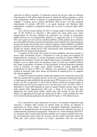 LA SPESA STATALE NEL QUADRO DI FINANZA PUBBLICA
114
Rapporto sul coordinamento della finanza pubblica CORTE DEI CONTI
2014 Sezioni riunite in sede di controllo
interventi di edilizia scolastica. Il medesimo articolo ha previsto anche un ulteriore
finanziamento di 300 milioni degli interventi in materia di edilizia scolastica, a valere
sulle assegnazioni relative al periodo di programmazione 2014-2020 del Fondo di
sviluppo e coesione, previa verifica dell’utilizzo delle risorse a tal fine assegnate
relativamente al periodo 2007-2013 e di quelle destinate dal Ministero delle
infrastrutture e trasporti ai programmi stralcio per la messa in sicurezza degli edifici
scolastici.
Tra le diverse misure adottate nel 2013 a sostegno degli investimenti va rilevata
(art. 19 DL 69/2013) la riduzione a 200 milioni del valore delle nuove opere
infrastrutturali di rilevanza strategica da realizzarsi con contratti di partenariato
pubblico-privato (la cui progettazione definitiva sia approvata entro il 31 dicembre
2016, per i quali non sono previsti contributi pubblici a fondo perduto ed è accertata la
non sostenibilità del piano economico-finanziario), quale requisito per il riconoscimento
da parte del titolare del contratto di un credito di imposta a valere sull'IRES e sull'IRAP
generate in relazione alla costruzione e gestione dell'opera. Si tratta di una delle misure
pensate per attrarre capitali privati nella realizzazione delle infrastrutture pubbliche,
incentivando tale forma di finanziamento.
L’esigenza di fare fronte alla scarsità di risorse pubbliche attraverso incentivi a
favore degli investimenti privati è sottolineata in tutti gli ultimi provvedimenti di
programmazione economica. Il recente Programma nazionale di riforme (PNR) 2014
suggerisce di aumentare il valore dei singoli bandi di gara, incentrandoli su pacchetti di
progetti e non su singole opere, di accentrare le gare, di creare uno standard unificato
per i bandi, le procedure e i contratti. Al fine di garantire il closing finanziario, prospetta
l’idea di costituire un fondo equity (fondo nazionale di risorse destinate alla
progettazione di opere in PPP) e di “rafforzare una qualificata e flessibile struttura
centrale di selezione delle opere idonee all’attrazione di capitali privati e di supporto
alle stazioni appaltanti”.
Si tratta di invertire la tendenza sempre più evidente di uno scarsissimo appeal del
PPP nei confronti dell’investitore privato. Se nel 2011 l’ammontare finanziario relativo
ai bandi gara per opere pubbliche che prevedevano il PPP era pari a circa 13.101 milioni
di euro, nel 2013 è stato pari a 5.154 (7.784 nel 2012) a fronte di un numero stabile di
bandi emessi (nel 2011 per un totale di 2.813, nel 2012 pari a 3.051, nel 2013 2.901). A
dimostrare il crollo della domanda di opere di importo unitario elevato, basta il dato
degli importi delle aggiudicazioni delle gare, a fronte di un numero delle gare
aggiudicate che rimane quasi stabile: rispetto agli 8.431 milioni di euro del 2011
relativo ad aggiudicazioni di gare per operazioni di PPP il crollo graduale nel 2012
(6.312 milioni) anticipa quello più rilevante del 2013 (pari a 3.197 milioni di euro).
8. La necessità di evitare dispersione di risorse e di assicurare tempestività agli
interventi a sostegno della crescita, ha portato anche ad elevare ad ordinario il
reperimento di risorse tramite la revoca di precedenti destinazioni improduttive e
attraverso la riprogrammazione dei programmi finalizzata alla riduzione del tasso di
cofinanziamento nazionale dei programmi finanziati con i Fondi strutturali 2007-2013.
Lo strumento delle revoche (ulteriormente ampliato con la legge di stabilità 2014 che,
per l’individuazione delle risorse da revocare, prevede anche l’intervento diretto del
CIPE) può, però, doversi misurare con tempi e procedure, oltre che con regole
 