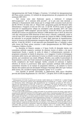 LA SPESA STATALE NEL QUADRO DI FINANZA PUBBLICA
116
Rapporto sul coordinamento della finanza pubblica CORTE DEI CONTI
2014 Sezioni riunite in sede di controllo
riprogrammazione del Fondo Sviluppo e Coesione; 1,8 miliardi da riprogrammazione
del Piano azione coesione; 2,2 miliardi da riprogrammazione dei programmi dei Fondi
strutturali 2007-2013.
Tali risorse sono state finalizzate ancora a rinforzare il sostegno
dell’occupazione12
ed il contrasto della povertà13
, ed in più sono state destinate a
rafforzare il finanziamento delle misure per lo sviluppo delle economie locali previste
dal DL 69/2013. Si tratta: del c.d. “Piano Città”, programma gestito dal Ministero delle
Infrastrutture e Trasporti avviato nel 2012 (art. 12 del DL 83/2012) avente ad oggetto
interventi di riqualificazione urbana da concludersi entro dicembre 2015; del sopra
citato programma “6000 campanili” previsto dall’art. 18 del DL 69/2013, per interventi
attuabili da Comuni con popolazione inferiore a 5000 abitanti entro il 2014; di interventi
volti alla valorizzazione della dotazione di beni storici, culturali e ambientali, anche in
vista di Expo 2015, attraverso progetti presentati da Comuni tra 5000 e 150.000 abitanti
da realizzarsi in un periodo massimo di 15 mesi; degli interventi di riqualificazione,
messa in sicurezza ed efficientamento energetico degli edifici scolastici, sempre ai sensi
dell’art. 18 del DL 69/2013. A tali interventi sono destinabili fino a 3 miliardi a valere
sulle risorse del Piano azione coesione e sulla riprogrammazione dei POR Regioni
Campania, Calabria e Sicilia.
La disciplina di bilancio europea e il basso livello di domanda interna non
consentono politiche espansive sostenute da ulteriore ricorso al debito o da nuovo
inasprimento fiscale, e quindi, la scelta di ridurre il cofinanziamento nazionale di
programmi comunitari in ritardo di attuazione, ove è maggiore il rischio di disimpegno
automatico delle risorse, per indirizzare le risorse su obiettivi aventi un più alto grado di
priorità, può considerarsi una strada obbligata. Peraltro, essa cambia la percentuale di
finanziamento a carico dei Fondi strutturali sui programmi prescelti ma non modifica il
livello complessivo dei Fondi impiegati. Inoltre, consente di realizzare il duplice
obiettivo di elevare le performance della spesa nazionale certificata dalle istituzioni
comunitarie misurata su un numero di programmi inferiore, e di sottrarre le risorse
liberate alla scadenza prevista dal Quadro Strategico Nazionale 2007-2013 per l’utilizzo
delle risorse, che, secondo la regola al momento vigente “n+2”, è il 2015.
Con riguardo al periodo 2014-2020, in applicazione della nuova disciplina
prevista dal recente Regolamento UE 1303/201314
, ad aprile 2014 il CIPE ha approvato
12
Rifinanziamento del Fondo di garanzia per le piccole e medie imprese per 1,2 miliardi (art. 1, comma 53 legge
stabilità 2014); interventi per sostenere nuova imprenditorialità per un miliardo (art. 2, comma 1, del DL 145/2013
c.d. Destinazione Italia); rafforzamento della decontribuzione per l’occupazione giovanile per 500 milioni da
riduzione del cofinanziamento di PON (DL 76/2013) cui si aggiungono 150 milioni da Piano azione coesione;
rafforzamento degli interventi per l’occupazione giovanile e per i lavoratori anziani per 200 milioni (art. 4 legge
99/2013); ricollocazione lavoratori disoccupati per 350 milioni (legge stabilità 2014).
13
Rafforzamento della sperimentazione dello Strumento per l’Inclusione Sociale (SIA) pari a 300 milioni su Piano
azione e coesione (legge 99/2013).
14
Il ricorso agli accordi di partenariato si colloca nell’ambito di una profonda revisione del metodo e delle regole di
programmazione applicabili al periodo 2014-2020 rispetto a quelle relative al periodo precedente 2007-2013. I nuovi
aspetti caratterizzanti sono: a) l’istituzione di un Quadro Strategico Comune per tutti i fondi SIE; b) la concentrazione
dell’intervento dei fondi SIE su un ristretto numero di obiettivi tematici comuni, connessi gli obiettivi della strategia
Europa 2020; c) lo stretto collegamento della programmazione nazionale con i programmi nazionali di riforma e i
programmi nazionali di stabilità e convergenza elaborati dagli Stati membri, e con le raccomandazioni specifiche per
ciascun paese adottate dal Consiglio sulla base dei medesimi programmi; d) la ridefinizione delle regole di
condizionalità per l’erogazione dei fondi (articolate in tre tipologie: ex ante, definite nelle norme specifiche di ciascun
Fondo e riportate nell’accordo di partenariato; rispetto dei parametri macroeconomici e di finanza pubblica previsti
nell’ambito della governance economica; ex post (da completare entro il 31 dicembre 2023), vincolate al
raggiungimento di obiettivi predeterminati); e) il 6 per cento degli stanziamenti complessivi per i fondi strutturali è
 