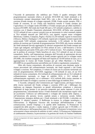 II. GLI STRUMENTI PER LE POLITICHE PUBBLICHE
CORTE DEI CONTI Rapporto sul coordinamento della finanza pubblica 117
Sezioni riunite in sede di controllo 2014
l’Accordo di partenariato che stabilisce per l’Italia il quadro strategico della
programmazione nazionale relativa al periodo 2014-2020 dei fondi strutturali e di
investimento europei (denominati fondi SIE), vale a dire i fondi della politica di
coesione (Fondo europeo di sviluppo regionale, FESR; Fondo sociale europeo, FSE; e
Fondo di coesione, di cui l’Italia non beneficia) nonché il Fondo europeo per
l’agricoltura e lo sviluppo rurale (FEASR) e il Fondo europeo per gli affari marittimi e
la pesca (FEAMP). Del totale dei Fondi SIE pari a 325 miliardi complessivi, stabilito in
coerenza con il Quadro Finanziario pluriennale 2014-2020, all’Italia sono assegnati
32,255 miliardi di euro a prezzi correnti (con un incremento in valori nominali rispetto
ai 29,4 miliardi stanziati per 2007-2013), così ripartiti: regioni meno sviluppate
(Basilicata, Calabria, Campania, Puglia e Sicilia) 22,324 miliardi; regioni in transizione
(Abruzzo, Molise e Sardegna) 1,102 miliardi; regioni più sviluppate (restanti regioni del
centro-nord) 7,692 miliardi; cooperazione territoriale: 1,136 miliardi. Ai fini della
politica di coesione per il periodo di programmazione 2014-2020, alle risorse suindicate
dei fondi strutturali devono aggiungersi le ulteriori assegnazioni del Fondo europeo per
l’aiuto agli indigenti, nell’importo di 670,6 milioni di euro, e dell’Iniziativa a favore
dell’occupazione giovanile (YEI), pari a 567,5 milioni di euro. Nel complesso, dunque,
per la politica di coesione l’Italia beneficia di circa 33,5 miliardi di euro di risorse
comunitarie. Inoltre, nell’impostazione strategica dell’Accordo di partenariato devono
essere considerate le risorse a titolo di Fondo europeo agricolo per lo sviluppo rurale
(FEASR), che risultano assegnate all’Italia nell’importo di 10.430 milioni di euro, cui si
aggiungeranno le risorse del Fondo Europeo per gli Affari Marittimi e la Pesca
(FEAMP) la cui quantificazione sarà definita con il relativo regolamento comunitario.
Oltre alle risorse comunitarie, alla politica di coesione sono destinate anche le
risorse provenienti dal cofinanziamento nazionale, dai fondi regionali e dal Fondo
sviluppo e coesione. Nel complesso, il volume di risorse per la coesione territoriale nel
ciclo di programmazione 2014-2020, raggiunge i 130 miliardi di euro, di cui 43,8
miliardi di risorse comunitarie, 42,4 miliardi di cofinanziamento (di cui 32,2 miliardi di
cofinanziamento nazionale, ex legge di stabilità 2014, e 10,2 miliardi di
cofinanziamento regionale), cui si sommano i 43,8 miliardi delle risorse stanziate in
bilancio del Fondo di sviluppo e coesione ai sensi della legge di stabilità 2014.
L’Accordo, sottoposto alla Commissione per l’approvazione, privilegia l’utilizzo
delle risorse nazionali del Fondo sviluppo e coesione (FSC) per i fabbisogni che
implicano un impegno finanziario su grandi infrastrutture complesse e interventi
ambientali di larga portata il cui percorso temporale può anche superare il ciclo di
programmazione, concentrando invece i Fondi strutturali (che incorporano regole volte
ad accelerarne l’utilizzo) sul rafforzamento e sviluppo del sistema delle imprese, e
sull’attenzione alle persone: lavoro, capitale umano e inclusione sociale. Infatti,
l’impostazione strategica definita per i Fondi strutturali e del FEASR, è articolata sui
seguenti 11 obiettivi tematici: 1) Rafforzare la ricerca, lo sviluppo tecnologico e
l'innovazione; 2) Migliorare l'accesso alle tecnologie dell'informazione e della
comunicazione, nonché l'impiego e la qualità delle medesime; 3) Promuovere la
competitività delle piccole e medie imprese, il settore agricolo (per il FEASR) e il
settore della pesca e dell'acquacoltura (per il FEAMP); 4) Sostenere la transizione verso
un'economia a basse emissioni di carbonio in tutti i settori; 5) Promuovere l'adattamento
al cambiamento climatico, la prevenzione e la gestione dei rischi; 6) Tutelare l'ambiente
riservato ai programmi che hanno raggiunto gli obiettivi concordati nell’ambito della Strategia Europa 2020 (riserva
di efficacia).
 