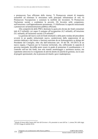 LA SPESA STATALE NEL QUADRO DI FINANZA PUBBLICA
118
Rapporto sul coordinamento della finanza pubblica CORTE DEI CONTI
2014 Sezioni riunite in sede di controllo
e promuovere l'uso efficiente delle risorse; 7) Promuovere sistemi di trasporto
sostenibili ed eliminare le strozzature nelle principali infrastrutture di rete; 8)
Promuovere l'occupazione e sostenere la mobilità dei lavoratori; 9) Promuovere
l'inclusione sociale e combattere la povertà; 10) Investire nelle competenze,
nell'istruzione e nell'apprendimento permanente; 11) Rafforzare la capacità istituzionale
e promuovere un'amministrazione pubblica efficiente.
Alla competitività delle PMI è destinata la quota più elevata dei fondi comunitari
(più di 9 miliardi), cui segue il sostegno all’occupazione (4,3 miliardi), all’istruzione
(4,1 miliardi), all’inclusione sociale (3,8 miliardi)15
.
La gestione del nuovo ciclo di fondi strutturali e della parte residua del precedente
avverrà in un quadro istituzionale nuovo, caratterizzato dalla soppressione di un
ministro dedicato e dal ritorno a funzioni esercitate da un Sottosegretario su delega del
Presidente del Consiglio, oltre che dall’istituzione (art. 10 del DL 101/2013) di un
nuovo organo, l’Agenzia per la Coesione territoriale, che, rafforzando la capacità di
governo nazionale, dovrebbe poter essere in grado di potenziare il coordinamento e il
controllo sull’uso dei fondi, non solo tramite monitoraggio e assistenza tecnica, ma
soprattutto attraverso lo svolgimento di attività dirette di autorità di gestione, sia in caso
di progetti sperimentali, che in presenza di ritardi e gravi inadempienze.
15
Schede di lettura della Camera dell’Atto del Governo n. 86, presentato ai sensi dell’art. 1, comma 246, della legge
147/2013 (legge di stabilità 2014).
 