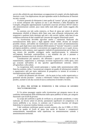 AMMINISTRAZIONI CENTRALI, ENTI STRUMENTALI E SOCIETÀ
120
Rapporto sul coordinamento della finanza pubblica CORTE DEI CONTI
2014 Sezioni riunite in sede di controllo
servizi alla collettività, può determinare sovrapposizioni di compiti, talvolta duplicando
funzioni e costi. Una duplicazione che può riguardare anche la distribuzione di funzioni
tra enti e società.
Il criterio generale di riferimento è stato quello di “censire” gli enti, gli organismi
e le società sottoposte alla vigilanza di uno o più Ministeri o della Presidenza del
Consiglio, allargando opportunamente il perimetro osservato all’elenco ISTAT relativo
alle amministrazioni centrali, poco meno della metà delle quali risulta soggetta alla
vigilanza.
In coerenza con tale scelta estensiva, ai flussi di spesa per settori di attività
direttamente riferibili al bilancio dello Stato sono state affiancate informazioni sulle
erogazioni a qualsiasi titolo destinate agli enti e alle società vigilate, sulla base di una
complessa estrazione di dati contabili per ciascuno dei soggetti istituzionali censiti.
La ricostruzione dovrebbe agevolare analisi e valutazioni finalizzate alla
razionalizzazione della spesa e degli apparati statali. Infatti, diviene ad esempio
possibile stimare, nell’ambito dei trasferimenti verso enti esterni all’amministrazione
centrale, quali degli stessi siano destinati effettivamente al “mercato” (incentivi e sussidi
ad imprese produttive, contratti e convenzioni con soggetti privati ecc.) e quali, invece,
mascherino, nella sostanza, oneri aggiuntivi indiretti di amministrazione per lo Stato, in
una misura che potrebbe correggere anche significativamente le valutazioni
sull’impianto funzionale centro/periferia e con modalità che più si prestano a
configurare fenomeni elusivi di vincoli e di controllo.
Considerazioni più operative, che affrontano i quesiti più critici in tema di
mantenimento, soppressione o, comunque, revisione organizzativa e della spesa, sono
qui avanzate nell’ambito di due specifici approfondimenti settoriali, relativi
all’agricoltura e alla cultura.
La ricognizione delle società partecipate e vigilate dalle amministrazioni dello
Stato ha costituito, infine, l’occasione per comporre un quadro di informazioni contabili
e organizzative utili per trarre indicazioni di prospettiva in termini di revisione o
razionalizzazione degli assetti esistenti.
L’analisi dei parametri più rilevanti – che ha posto in luce scelte organizzative e
gestionali talvolta peculiari – assume a riferimento l’ultimo bilancio approvato. Ciò,
peraltro, esclude le sole due società di nuova costituzione (Unirelab e Invimit).
LA SPESA PER SETTORI DI INTERVENTO E PER LIVELLO DI GOVERNO
NELL’ULTIMO DECENNIO
2. Un primo passaggio seguito nella ricostruzione qui proposta muove da un
confronto intertemporale della distribuzione della spesa pubblica in Italia, per categorie
funzionali e per livelli di governo.
Lo scopo del confronto è quello di verificare se, nel periodo considerato, si siano
realizzati, nei diversi settori di attività, spostamenti significativi di competenze e di
risorse pubbliche o se, invece, in contrasto con il percorso tracciato nel disegno
federalista, le variazioni risultino limitate, se non nulle.
I dati sembrano confermare questo secondo scenario, che, tra il 2000 e il 2012,
mostra un quadro di livelli di spesa (ma anche di funzioni e competenze)
sostanzialmente immodificato nella ripartizione tra amministrazione centrale e
amministrazioni territoriali.
 