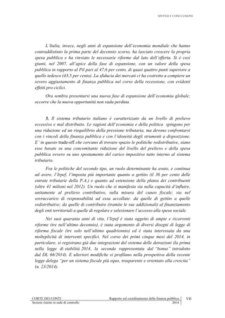 SINTESI E CONCLUSIONI
CORTE DEI CONTI Rapporto sul coordinamento della finanza pubblica VII
Sezioni riunite in sede di controllo 2014
L’Italia, invece, negli anni di espansione dell’economia mondiale che hanno
contraddistinto la prima parte del decennio scorso, ha lasciato crescere la propria
spesa pubblica e ha rinviato le necessarie riforme dal lato dell’offerta. Si è così
giunti, nel 2007, all’apice della fase di espansione, con un valore della spesa
pubblica in rapporto al Pil pari al 47,6 per cento, di quasi quattro punti superiore a
quello tedesco (43,5 per cento). La sfiducia dei mercati ci ha costretto a compiere un
severo aggiustamento di finanza pubblica nel corso della recessione, con evidenti
effetti pro ciclici.
Ora sembra presentarsi una nuova fase di espansione dell’economia globale;
occorre che la nuova opportunità non vada perduta.
5. Il sistema tributario italiano è caratterizzato da un livello di prelievo
eccessivo e mal distribuito. Le ragioni dell’economia e della politica spingono per
una riduzione ed un riequilibrio della pressione tributaria, ma devono confrontarsi
con i vincoli della finanza pubblica e con l’idoneità degli strumenti a disposizione.
E’ in questo trade-off che cercano di trovare spazio le politiche redistributive, siano
esse basate su una concomitante riduzione del livello del prelievo e della spesa
pubblica ovvero su uno spostamento del carico impositivo tutto interno al sistema
tributario.
Fra le politiche del secondo tipo, un ruolo determinante ha avuto, e continua
ad avere, l’Irpef, l’imposta più importante quanto a gettito (il 36 per cento delle
entrate tributarie della P.A.) e quanto ad estensione della platea dei contribuenti
(oltre 41 milioni nel 2012). Un ruolo che si manifesta sia nella capacità d’influire,
unitamente al prelievo contributivo, sulla misura del cuneo fiscale; sia nel
sovraccarico di responsabilità ad essa accollate: da quelle di gettito a quelle
redistributive; da quelle di contribuire (tramite le sue addizionali) al finanziamento
degli enti territoriali a quelle di regolare e selezionare l’accesso alla spesa sociale.
Nei suoi quaranta anni di vita, l’Irpef è stata oggetto di ampie e ricorrenti
riforme (tre nell’ultimo decennio), è stata argomento di diversi disegni di legge di
riforma fiscale (tre solo nell’ultimo quadriennio) ed è stata interessata da una
molteplicità di interventi specifici. Nel corso dei primi cinque mesi del 2014, in
particolare, si registrano già due integrazioni del sistema delle detrazioni (la prima
nella legge di stabilità 2014, la seconda rappresentata dal “bonus” introdotto
dal DL 66/2014). E ulteriori modifiche si profilano nella prospettiva della recente
legge delega “per un sistema fiscale più equo, trasparente e orientato alla crescita”
(n. 23/2014).
 