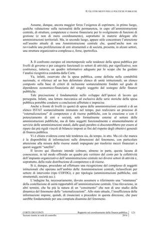 II. GLI STRUMENTI PER LE POLITICHE PUBBLICHE
CORTE DEI CONTI Rapporto sul coordinamento della finanza pubblica 121
Sezioni riunite in sede di controllo 2014
Assume, dunque, ancora maggior forza l’esigenza di esprimere, in primo luogo,
qualche valutazione sulla razionalità della permanenza, in capo all’amministrazione
centrale, di strutture, competenze e risorse finanziarie per lo svolgimento di funzioni di
gestione (e non di mero coordinamento), soprattutto in materie delegate alle
amministrazioni territoriali. Ma, in secondo luogo, appare utile concentrare l’attenzione
sull’assetto attuale di una Amministrazione centrale che, quand’anche non sia
ravvisabile una proliferazione di enti strumentali e di società, presenta, in alcuni settori,
una struttura organizzativa complessa e, forse, ipertrofica.
3. Il confronto europeo ed intertemporale sulle tendenze della spesa pubblica per
livelli di governo e per categorie funzionali (o settori di attività), pur significativo, non
costituisce, tuttavia, un quadro informativo adeguato per lo scopo che ha guidato
l’analisi ricognitiva condotta dalla Corte.
Va, infatti, osservato che la spesa pubblica, come definita nella contabilità
nazionale, si riferisce ad un ben delimitato elenco di unità istituzionali; un elenco
composto sulla base di criteri di inclusione sostanzialmente fondati sul grado di
dipendenza economico-finanziaria del singolo soggetto dal sostegno delle finanze
pubbliche.
Tale precisazione è fondamentale nello sviluppo dell’ipotesi di lavoro qui
perseguita. Infatti, una lettura meccanica ed esclusiva delle serie storiche della spesa
pubblica potrebbe condurre a conclusioni affrettate e imprecise.
Anche a fronte di livelli (o quote) di spesa delle amministrazioni centrali e di un
elenco ISTAT sostanzialmente immutato nel tempo, può realizzarsi un processo di
“esternalizzazione” di competenze e di risorse pubbliche, con la creazione o con il
potenziamento di enti e società, solo formalmente esterne al settore delle
amministrazioni pubbliche, ma di fatto soggetti funzionalmente e strumentalmente al
servizio delle amministrazioni statali, dalle quali peraltro si discosterebbero per essere al
riparo dai più rigidi vincoli di bilancio imposti ai fini del rispetto degli obiettivi generali
di finanza pubblica.
Vi è chiara evidenza come tale tendenza sia, da tempo, in atto. Ma ciò che manca
è la disponibilità di informazioni sulle dimensioni del fenomeno, con particolare
attenzione alla misura delle risorse statali impegnate per trasferire mezzi finanziari a
questi soggetti “satelliti”.
Il lavoro qui illustrato intende colmare, almeno in parte, questa lacuna di
conoscenze, in tal modo offrendo un quadro più veritiero del costo per la collettività
dell’impianto organizzativo dell’amministrazione centrale nei diversi settori di attività e,
soprattutto, della reale distribuzione di competenze e di risorse.
Si è, dunque, proceduto ad effettuare una ricognizione del complesso di soggetti
istituzionali che operano nell’ambito delle Amministrazioni centrali, riclassificati per
settore di intervento (tipo COFOG), e per tipologia (amministrazioni pubbliche, enti
strumentali, società ecc.).
L’indagine ha, necessariamente, dovuto assumere a riferimento una “istantanea”
della costellazione di unità rapportabili all’amministrazione centrale. Una rilevazione, in
altri termini, che ha più la natura di un “censimento” che non di uno studio della
dinamica del fenomeno delle “esternalizzazioni”. Allo stato attuale, l’insufficienza delle
informazioni impone, quindi, di rinunciare a procedere in questa direzione, che pure
sarebbe fondamentale per una compiuta disamina del fenomeno.
 