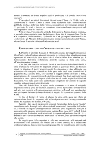 AMMINISTRAZIONI CENTRALI, ENTI STRUMENTALI E SOCIETÀ
124
Rapporto sul coordinamento della finanza pubblica CORTE DEI CONTI
2014 Sezioni riunite in sede di controllo
termini di rapporto tra risorse proprie e costi di produzione (c.d. criterio “market/non
market”).
L’esempio di società di dimensioni rilevanti come l’Anas e le FF.SS è utile a
comprendere il criterio: l’Anas è infatti unità ricompresa nelle amministrazioni
pubbliche poiché, a differenza delle Ferrovie, non copre con proventi propri almeno il
51 per cento dei costi e, dunque, va considerata convenzionalmente componente del
settore pubblico e non del “mercato”.
Nella tavola 2, l’insieme delle unità che definiscono le Amministrazioni centrali è,
a sua volta, disaggregato in modo da distinguere, da un lato, il comparto Stato (che in
CN comprende, sostanzialmente, i Ministeri, la PCM, gli organi costituzionali e le
Authorities) e gli Altri enti delle amministrazioni centrali (comparto nel quale l’Anas è,
di gran lunga, il soggetto istituzionale di maggior peso).
UNA MISURA DEL COSTO DELL’AMMINISTRAZIONE CENTRALE
5. Definito in tal modo il quadro di riferimento generale per soggetti istituzionali
identificati e riclassificati per settore di intervento, si è poi proceduto alla più complessa
operazione di misurazione della spesa che il bilancio dello Stato mobilita per il
funzionamento dell’intera costellazione riferibile, secondo le stime della Corte,
all’amministrazione centrale.
A tal fine, con l’utilizzo dei codici fiscali di tutte le unità istituzionali censite è
stata effettuata la rilevazione dei pagamenti erogati, a qualunque titolo, dal bilancio
statale in direzione di tutti i soggetti censiti. La rilevazione è stata effettuata con
riferimento alle categorie economiche della spesa nelle quali sono contabilizzati i
pagamenti che, a diverso titolo, sono destinati ai soggetti esterni allo Stato: si tratta,
principalmente, dei consumi intermedi, degli investimenti fissi lordi, dei trasferimenti
correnti e in conto capitale ad imprese e istituzioni sociali e delle acquisizioni di attività
finanziarie, voce nella quale sono contabilizzate erogazioni per aumenti di capitale
sociale e sottoscrizione di azioni di società.
Con tale delimitazione, la spesa statale considerata è al netto di categorie
importanti come le spese per interessi, i redditi da lavoro dipendente e i trasferimenti
agli altri enti compresi nelle Amministrazioni pubbliche, nelle quali non transitano (se
non per importi irrilevanti) risorse destinate ai soggetti del censimento proposto dalla
Corte.
Al fine di limitare il rischio di alterare la stima della spesa per effetto di
andamenti non lineari dei pagamenti, si è scelto di presentare dati che rappresentano la
media dei pagamenti del triennio 2010-2012.
Secondo i dati esposti nei prospetti seguenti, l’ammontare delle risorse “pagate”
annualmente dallo Stato agli enti e alle società del “censimento” risulterebbe dell’ordine
di 25 miliardi: un importo che rappresenta un terzo della spesa erogata dallo Stato per il
complesso delle categorie economiche prima indicate. Poco meno di 17 miliardi di tali
pagamenti sono destinati ad unità istituzionali ricomprese nel perimetro Istat (S 1311),
mentre ad enti e società esterne sono diretti circa 8,5 miliardi, quasi per intero assegnati
alle società.
La maggior parte delle erogazioni si collocano, naturalmente, nelle categorie dei
trasferimenti e dei contributi, sia correnti che in conto capitale; ma è interessante
evidenziare che una frazione non trascurabile (circa il 13 per cento) transita attraverso la
 