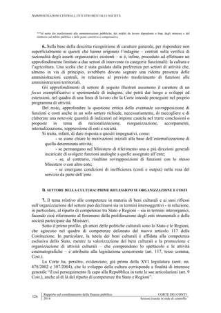 AMMINISTRAZIONI CENTRALI, ENTI STRUMENTALI E SOCIETÀ
126
Rapporto sul coordinamento della finanza pubblica CORTE DEI CONTI
2014 Sezioni riunite in sede di controllo
***al netto dei trasferimenti alle amministrazioni pubbliche, dei redditi da lavoro dipendente e Irap, degli interessi e del
rimborso sul debito pubblico e delle poste correttive e compensative.
6. Sulla base della descritta ricognizione di carattere generale, per rispondere non
superficialmente ai quesiti che hanno originato l’indagine – centrati sulla verifica di
razionalità degli assetti organizzativi esistenti – si è, infine, proceduto ad effettuare un
approfondimento limitato a due settori di intervento (o categorie funzionali): la cultura e
l’agricoltura. Una scelta che è stata guidata dalla preferenza per settori di attività che,
almeno in via di principio, avrebbero dovuto segnare una ridotta presenza delle
amministrazioni centrali, in relazione al previsto trasferimento di funzioni alle
amministrazioni territoriali.
Gli approfondimenti di settore di seguito illustrati assumono il carattere di un
focus esemplificativo e sperimentale di indagine, che potrà dar luogo a sviluppi ed
estensioni, nel quadro di una linea di lavoro che la Corte intende proseguire nel proprio
programma di attività.
Del resto, approfondire la questione critica della eventuale sovrapposizione di
funzioni e costi anche in un solo settore richiede, necessariamente, di raccogliere e di
elaborare una notevole quantità di indicatori ed impone cautela nel trarre conclusioni o
proposte in tema di razionalizzazione, riorganizzazione, accorpamenti,
internalizzazione, soppressione di enti e società.
Si tratta, infatti, di dare risposta a quesiti impegnativi, come:
- se siano chiare le motivazioni iniziali alla base dell’esternalizzazione di
quella determinata attività;
- se permangano nel Ministero di riferimento una o più direzioni generali
incaricate di svolgere funzioni analoghe a quelle assegnate all’ente;
- se, al contrario, risultino sovrapposizioni di funzioni con lo stesso
Ministero o con altro ente;
- se emergano condizioni di inefficienza (costi e output) nella resa del
servizio da parte dell’ente.
IL SETTORE DELLA CULTURA: PRIME RIFLESSIONI SU ORGANIZZAZIONE E COSTI
7. Il tema relativo alle competenze in materia di beni culturali e ai suoi riflessi
sull’organizzazione del settore può declinarsi sia in termini intersoggettivi - in relazione,
in particolare, al riparto di competenze tra Stato e Regioni – sia in termini interorganici,
facendo cioè riferimento al fenomeno della proliferazione degli enti strumentali e delle
società partecipate dai Ministeri.
Sotto il primo profilo, gli attori delle politiche culturali sono lo Stato e le Regioni,
che agiscono nel quadro di competenze delineato dal nuovo articolo 117 della
Costituzione. In particolare, la tutela dei beni culturali è affidata alla competenza
esclusiva dello Stato, mentre la valorizzazione dei beni culturali e la promozione e
organizzazione di attività culturali – che comprendono lo spettacolo e le attività
cinematografiche – è attribuita alla legislazione concorrente (art. 117, terzo comma,
Cost.).
La Corte ha, peraltro, evidenziato, già prima della XVI legislatura (sent. nn.
478/2002 e 307/2004), che lo sviluppo della cultura corrisponde a finalità di interesse
generale “il cui perseguimento fa capo alla Repubblica in tutte le sue articolazioni (art. 9
Cost.), anche al di là del riparto di competenze fra Stato e Regioni”.
 
