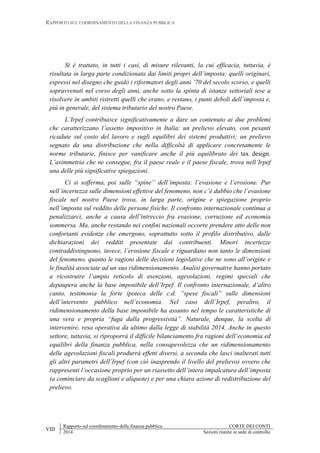 RAPPORTO SUL COORDINAMENTO DELLA FINANZA PUBBLICA
VIII
Rapporto sul coordinamento della finanza pubblica CORTE DEI CONTI
2014 Sezioni riunite in sede di controllo
Si è trattato, in tutti i casi, di misure rilevanti, la cui efficacia, tuttavia, è
risultata in larga parte condizionata dai limiti propri dell’imposta: quelli originari,
espressi nel disegno che guidò i riformatori degli anni ’70 del secolo scorso, e quelli
sopravvenuti nel corso degli anni, anche sotto la spinta di istanze settoriali tese a
risolvere in ambiti ristretti quelli che erano, e restano, i punti deboli dell’imposta e,
più in generale, del sistema tributario del nostro Paese.
L’Irpef contribuisce significativamente a dare un contenuto ai due problemi
che caratterizzano l’assetto impositivo in Italia: un prelievo elevato, con pesanti
ricadute sul costo del lavoro e sugli equilibri dei sistemi produttivi; un prelievo
segnato da una distribuzione che nella difficoltà di applicare concretamente le
norme tributarie, finisce per vanificare anche il più equilibrato dei tax design.
L’asimmetria che ne consegue, fra il paese reale e il paese fiscale, trova nell’Irpef
una delle più significative spiegazioni.
Ci si sofferma, poi sulle “spine” dell’imposta: l’evasione e l’erosione. Pur
nell’incertezza sulle dimensioni effettive del fenomeno, non c’è dubbio che l’evasione
fiscale nel nostro Paese trova, in larga parte, origine e spiegazione proprio
nell’imposta sul reddito delle persone fisiche. Il confronto internazionale continua a
penalizzarci, anche a causa dell’intreccio fra evasione, corruzione ed economia
sommersa. Ma, anche restando nei confini nazionali occorre prendere atto delle non
confortanti evidenze che emergono, soprattutto sotto il profilo distributivo, dalle
dichiarazioni dei redditi presentate dai contribuenti. Minori incertezze
contraddistinguono, invece, l’erosione fiscale e riguardano non tanto le dimensioni
del fenomeno, quanto le ragioni delle decisioni legislative che ne sono all’origine e
le finalità associate ad un suo ridimensionamento. Analisi governative hanno portato
a ricostruire l’ampio reticolo di esenzioni, agevolazioni, regimi speciali che
depaupera anche la base imponibile dell’Irpef. Il confronto internazionale, d’altro
canto, testimonia la forte ipoteca delle c.d. “spese fiscali” sulle dimensioni
dell’intervento pubblico nell’economia. Nel caso dell’Irpef, peraltro, il
ridimensionamento della base imponibile ha assunto nel tempo le caratteristiche di
una vera e propria “fuga dalla progressività”. Naturale, dunque, la scelta di
intervenire, resa operativa da ultimo dalla legge di stabilità 2014. Anche in questo
settore, tuttavia, si riproporrà il difficile bilanciamento fra ragioni dell’economia ed
equilibri della finanza pubblica, nella consapevolezza che un ridimensionamento
delle agevolazioni fiscali produrrà effetti diversi, a seconda che lasci inalterati tutti
gli altri parametri dell’Irpef (con ciò inasprendo il livello del prelievo) ovvero che
rappresenti l’occasione proprio per un riassetto dell’intera impalcatura dell’imposta
(a cominciare da scaglioni e aliquote) e per una chiara azione di redistribuzione del
prelievo.
 