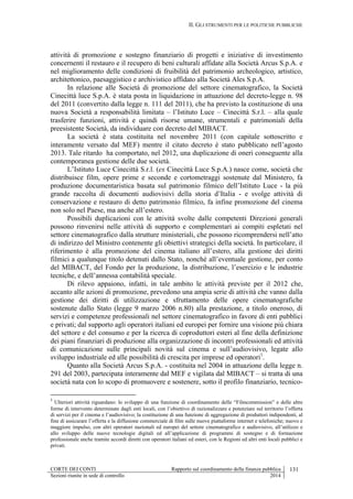 II. GLI STRUMENTI PER LE POLITICHE PUBBLICHE
CORTE DEI CONTI Rapporto sul coordinamento della finanza pubblica 131
Sezioni riunite in sede di controllo 2014
attività di promozione e sostegno finanziario di progetti e iniziative di investimento
concernenti il restauro e il recupero di beni culturali affidate alla Società Arcus S.p.A. e
nel miglioramento delle condizioni di fruibilità del patrimonio archeologico, artistico,
architettonico, paesaggistico e archivistico affidato alla Società Ales S.p.A.
In relazione alle Società di promozione del settore cinematografico, la Società
Cinecittà luce S.p.A. è stata posta in liquidazione in attuazione del decreto-legge n. 98
del 2011 (convertito dalla legge n. 111 del 2011), che ha previsto la costituzione di una
nuova Società a responsabilità limitata – l’Istituto Luce – Cinecittà S.r.l. – alla quale
trasferire funzioni, attività e quindi risorse umane, strumentali e patrimoniali della
preesistente Società, da individuare con decreto del MIBACT.
La società è stata costituita nel novembre 2011 (con capitale sottoscritto e
interamente versato dal MEF) mentre il citato decreto è stato pubblicato nell’agosto
2013. Tale ritardo ha comportato, nel 2012, una duplicazione di oneri conseguente alla
contemporanea gestione delle due società.
L’Istituto Luce Cinecittà S.r.l. (ex Cinecittà Luce S.p.A.) nasce come, società che
distribuisce film, opere prime e seconde e cortometraggi sostenute dal Ministero, fa
produzione documentaristica basata sul patrimonio filmico dell’Istituto Luce - la più
grande raccolta di documenti audiovisivi della storia d’Italia - e svolge attività di
conservazione e restauro di detto patrimonio filmico, fa infine promozione del cinema
non solo nel Paese, ma anche all’estero.
Possibili duplicazioni con le attività svolte dalle competenti Direzioni generali
possono rinvenirsi nelle attività di supporto e complementari ai compiti espletati nel
settore cinematografico dalla strutture ministeriali, che possono ricomprendersi nell’atto
di indirizzo del Ministro contenente gli obiettivi strategici della società. In particolare, il
riferimento è alla promozione del cinema italiano all’estero, alla gestione dei diritti
filmici a qualunque titolo detenuti dallo Stato, nonché all’eventuale gestione, per conto
del MIBACT, del Fondo per la produzione, la distribuzione, l’esercizio e le industrie
tecniche, e dell’annessa contabilità speciale.
Di rilevo appaiono, infatti, in tale ambito le attività previste per il 2012 che,
accanto alle azioni di promozione, prevedono una ampia serie di attività che vanno dalla
gestione dei diritti di utilizzazione e sfruttamento delle opere cinematografiche
sostenute dallo Stato (legge 9 marzo 2006 n.80) alla prestazione, a titolo oneroso, di
servizi e competenze professionali nel settore cinematografico in favore di enti pubblici
e privati; dal supporto agli operatori italiani ed europei per fornire una visione più chiara
del settore e del consumo e per la ricerca di coproduttori esteri al fine della definizione
dei piani finanziari di produzione alla organizzazione di incontri professionali ed attività
di comunicazione sulle principali novità sul cinema e sull’audiovisivo, legate allo
sviluppo industriale ed alle possibilità di crescita per imprese ed operatori1
.
Quanto alla Società Arcus S.p.A. - costituita nel 2004 in attuazione della legge n.
291 del 2003, partecipata interamente dal MEF e vigilata dal MIBACT – si tratta di una
società nata con lo scopo di promuovere e sostenere, sotto il profilo finanziario, tecnico-
1
Ulteriori attività riguardano: lo sviluppo di una funzione di coordinamento delle “Filmcommission” e delle altre
forme di intervento determinate dagli enti locali, con l’obiettivo di razionalizzare e potenziare sul territorio l’offerta
di servizi per il cinema e l’audiovisivo; la costituzione di una funzione di aggregazione di produttori indipendenti, al
fine di assicurare l’offerta e la diffusione commerciale di film sulle nuove piattaforme internet e telefoniche; nuovo e
maggiore impulso, con altri operatori nazionali ed europei del settore cinematografico e audiovisivo, all’utilizzo e
allo sviluppo delle nuove tecnologie digitali ed all’applicazione di programmi di sostegno e di formazione
professionale anche tramite accordi diretti con operatori italiani ed esteri, con le Regioni ed altri enti locali pubblici e
privati.
 