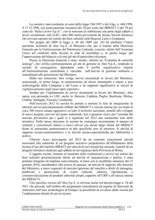 II. GLI STRUMENTI PER LE POLITICHE PUBBLICHE
CORTE DEI CONTI Rapporto sul coordinamento della finanza pubblica 133
Sezioni riunite in sede di controllo 2014
La società è stata costituita, ai sensi della legge 196/1997 e del d.lgs. n. 468/1998,
il 17.12.1998, con partecipazione azionaria del 30 per cento dal MIBACT e del 70 per
cento da “Italia Lavoro S.p.A.”, con la missione di stabilizzare una parte degli addetti a
lavori socialmente utili (LSU, oltre 400 unità) provenienti da alcune Società dismesse
che avevano operato nel settore dei beni culturali nelle Regioni Lazio e Campania.
Nel giugno del 2009 la legge n. 69 del 2009 (art. 26) ha attribuito l’intero
pacchetto azionario di Ales S.p.A. al Ministero che, per il tramite della Direzione
Generale per la Valorizzazione del Patrimonio Culturale, esercita i diritti dell’Azionista
Unico nel confronti della Società in sede di assemblea e, in primo luogo, per
l’approvazione del bilancio e di tutti gli atti di particolare rilevanza.
Presso la Direzione Generale è stato, inoltre, istituito un “Comitato di controllo
analogo”, che verifica preliminarmente gli atti di gestione di Ales S.p.A., rendendo la
società, di conseguenza, dipendente sotto il profilo organizzativo rispetto
all’Amministrazione controllante e vincolata nell’attività di gestione ordinaria e
straordinaria alle prescrizioni del Ministero.
Dalla sua istituzione Ales svolge servizi strumentali in favore del Ministero,
assicurando, in primo luogo, la manutenzione ad alcuni monumenti e musei e aree
archeologiche della Campania e del Lazio e un supporto significativo ai servizi di
vigilanza presenti negli stessi spazi espositivi.
Sempre per l’espletamento di servizi strumentali in favore del Ministero, Ales
opera, con personale ex LSU, anche in Abruzzo, Calabria, Puglia, Basilicata, Molise,
Umbria, Sardegna, Toscana, Lombardia.
Nell’esercizio 2012 la società ha portato a termine la fase di integrazione di
ulteriori servizi precedentemente affidati dal MIBACT a società esterne per un totale di
circa 300 risorse umane aggiuntive su tutto il territorio nazionale, nonché allo sviluppo
di nuovi progetti, previsti nel piano industriale, tesi a generare ricavi per l’azienda dal
mercato privatistico per i quali si è registrata nel 2012 una sostanziale stasi delle
iniziative. Nella stessa direzione la società ha comunque incrementato il numero di
contratti e convenzioni relativi a nuovi servizi con alcuni degli istituti del MIBACT
dotati di autonomia amministrativa in due specifiche aree di interesse: le attività di
supporto tecnico-amministrativo e le attività tecnico-specialistiche per biblioteche e
archivi.
Ulteriori ricavi provengono nel 2012 da un contratto concernente attività
necessarie alla redazione di un progetto esecutivo propedeutico all’affidamento della
licenza d’uso del marchio MBACT per attività di merchandising museale, nonché da un
progetto formativo dedicato agli addetti di sorveglianza della Provincia di Roma.
L’oggetto sociale, limitato al momento della costituzione a servizi nel settore dei
beni culturali prioritariamente diretti ad attività di manutenzione e pulizia, è stato
pertanto integrato ed ampliato notevolmente, in linea con le modifiche statutarie del 22
gennaio 2010, estendendosi alla ricerca di sponsor, ad attività di supporto alle funzioni
del Ministero, a nuovi segmenti di mercato (gestione del marchio e diritti di immagine,
pubblicità e promozione di eventi culturali, editoria, riproduzione e
commercializzazione di prodotti editoriali propri, supporto all’URP e all’utenza interna
del MIBACT).
Uno specifico ricorso all’Ales S.p.A. si rinviene anche nel decreto-legge n. 34 del
2011 che prevede, nell’ambito del programma straordinario ed urgente di interventi da
realizzarsi nell’area archeologica di Pompei, la possibilità di avvalersi della società per
l’espletamento diretto di servizi tecnici.
 