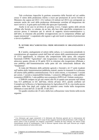 AMMINISTRAZIONI CENTRALI, ENTI STRUMENTALI E SOCIETÀ
134
Rapporto sul coordinamento della finanza pubblica CORTE DEI CONTI
2014 Sezioni riunite in sede di controllo
Tale evoluzione rispecchia la gestione economica della Società nel cui ambito
cresce il valore della produzione riferito a ricavi per prestazioni di servizi fornite al
Ministero che supera nel 2012 i 23,2 milioni (14 milioni nel 2011) cui corrisponde un
aumento anche dei costi della produzione direttamente correlata all’integrazione dei
nuovi servizi e, in gran parte ascrivibile alle spese per il personale.
Anche in tal caso in un’ottica di spending review, l’ampio spettro delle attività
affidate alla Società, va valutato, da un lato, alla luce delle specifiche competenze in
servizio presso il ministero per le attività di supporto tecnico-amministrativo e,
dall’altro, in relazione alla possibile sovrapposizione con le competenze affidate agli
organi ministeriali 3
e soprattutto alle regioni e agli enti locali in materia di promozione
e servizi al pubblico.
IL SETTORE DELL’AGRICOLTURA: PRIME RIFLESSIONI SU ORGANIZZAZIONE E
COSTI
8. L’analisi, analogamente al settore della cultura, si è concentrata prendendo in
considerazione gli organismi censiti dall’Istat nel settore delle amministrazioni centrali
(S 1311) appartenenti, in relazione alla composizione della spesa, alla categoria
funzionale COFOG “Agricoltura”; tale ricognizione è stata successivamente integrata
attraverso quanto rilevato al 30 aprile 2014 in relazione alla ricognizione effettuata e
resa pubblica dall’Amministrazione nella parte del sito istituzionale dedicato alla
“trasparenza”.
Si tratta del Ministero delle politiche agricole e forestali e di 17 unità ricadenti
nell’ambito delle Amministrazioni pubbliche centrali, mentre le rimanenti 8 si collocano
all’esterno della pubblica amministrazione. Fra le unità esterne, si riscontrano 3 società
per azioni, 1 società a responsabilità limitata, 1 consorzio obbligatorio, 1 ente pubblico
economico (ISMEA), 1 ente pubblico non economico (EIPLI) ed 1 Istituto zootecnico.
L’INRAN compare tra gli enti esterni alla PA in quanto non presente nell’ultima
lista S13 pubblicata in GU dall’Istat, riferita all’anno 2013, perché confluito nel
Consiglio per la Ricerca e la Sperimentazione In Agricoltura (C.R.A.), ma risulta ancora
presente nella lista degli enti vigilati dal ministeri come risulta nella ricognizione
effettuata ai sensi dell’art. 22 del DL 33 del 2013.
Un quadro sinottico dei 25 enti e della loro collocazione viene fornito nella tavola
seguente.
3
Con riferimento agli organi ministeriali si fa riferimento alla Direzione generale per la valorizzazione del
Patrimonio Culturale (istituita proprio con lo scopo di dare maggiore incisività nella promozione e nello sviluppo di
questo settore al fine di garantire una maggiore conoscibilità e fruibilità dei beni culturali), che tuttavia svolge
essenzialmente attività di coordinamento, e alle le Direzioni regionali alcune delle quali finiscono per svolgere
attività sostanzialmente nel settore della tutela.
 