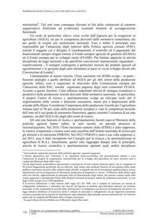 AMMINISTRAZIONI CENTRALI, ENTI STRUMENTALI E SOCIETÀ
136
Rapporto sul coordinamento della finanza pubblica CORTE DEI CONTI
2014 Sezioni riunite in sede di controllo
ministeriale4
. Tali enti sono comunque rilevanti ai fini delle valutazioni di carattere
organizzativo finalizzate ad evidenziare eventuali elementi di sovrapposizione
funzionale.
Un ruolo di particolare rilievo viene svolto dall’Agenzia per le erogazioni in
agricoltura (AGEA), sia per le competenze derivanti dalla normativa comunitaria che
per quelle di origine più strettamente nazionale. Esso è infatti il principale ente
responsabile per l’attuazione degli indirizzi della Politica agricola comune (PAC),
nonché il soggetto cui è delegato il coordinamento, il controllo ed il pagamento dei
finanziamenti europei erogati tramite il Fondo europeo agricolo di garanzia (FEAGA)
ed il Fondo europeo per lo sviluppo rurale (FEASR). Più limitate appaiono le attività
disciplinate da leggi nazionali o da specifiche convenzioni internazionali, riguardanti -
rispettivamente - il sostegno contingente a particolari mercati dei prodotti agricoli ed
agroalimentari e la gestione degli aiuti alimentari ai paesi in via di sviluppo dovuti alla
Convenzione di Londra5
.
Limitatamente al settore risicolo, l’Ente nazionale risi (ENR) svolge - in parte -
funzioni analoghe a quelle attribuite ad AGEA per gli altri settori della produzione
agricola. Infatti, esso è organismo di intervento della Commissione europea per
l’attuazione della PAC, nonché organismo pagatore degli aiuti comunitari FEAGA.
Accanto a queste funzioni, l’ente affianca importanti attività di sostegno economico e
produttivo della produzione risicola derivanti dalla normativa nazionale. In particolare,
il proprio Centro di ricerca e sperimentazione svolge un rilevante ruolo per il
miglioramento delle varietà e dotazioni sementiere, messe poi a disposizione delle
aziende della filiera. Considerata l’importanza della produzione risicola per l’agricoltura
italiana (pari al 50 per cento della produzione europea) e viste le competenze tecniche
dell’ente ed il suo grado di autonomia finanziaria, appare coerente l’esistenza di un ente
separato, sia dall’AGEA che dagli altri centri di ricerca.
Gli enti con funzioni di ricerca e sperimentazione facenti capo al Ministero delle
politiche agricole hanno subìto, in anni recenti, un parziale processo di
razionalizzazione. Nel 2010, l’Ente nazionale sementi elette (ENSE) è stato soppresso,
le relative competenze e risorse sono state assorbite dall’Istituto nazionale di ricerca per
gli alimenti e la nutrizione (INRAN). Nel 2012 l’INRAN è stato a sua volta soppresso e,
nel 2013, esso è stato incorporato nel Consiglio per la ricerca e la sperimentazione in
agricoltura (C.R.A.). Attualmente, questo ente raggruppa dunque tutte le principali,
attività di ricerca scientifica e sperimentazione operanti negli ambiti disciplinari
4
Non risultano vigilati dal ministero delle politiche agricole i seguenti organismi:
L’Istituto agronomico per l’oltremare è un organismo tecnico-scientifico che principalmente elabora e cura
l’attuazione di progetti di cooperazione internazionale per lo sviluppo dell’agricoltura nei paesi arretrati; esso è
vigilato dal Ministero degli affari esteri.
La rete degli Istituti zooprofilattici sperimentali è costituita da 10 sedi centrali (elencate sopra) e da un complesso di
90 sezioni diagnostiche periferiche ad essi afferenti. Agli istituti sono attribuite funzioni di sorveglianza della salute
pubblica veterinaria ed anche della salubrità degli alimenti, svolgendo attività di sorveglianza epidemiologica, ricerca
sperimentale, servizi di diagnostica di laboratorio, produzione di diagnostici e vaccini. Il Ministero della salute vigila
sulle loro attività, rappresentando la principale fonte di finanziamento degli istituti, che possono contare anche sulle
risorse aggiuntive eventualmente fornite dalle Regioni rientranti nel proprio ambito di competenza territoriale. La rete
degli istituti occupa circa 2.500 dipendenti.
Il Consorzio Infomercati è stato istituito dalla legge 421 del 1996, con il compito di realizzare un sistema di
collegamento informatico e telematico dei mercati all’ingrosso di prodotti agro-alimentari presenti sul territorio
nazionale, al fine di garantire la raccolta delle informazioni e la trasparenza nei processi di formazione dei prezzi. La
legge istitutiva attribuisce al Consorzio anche il compito di assicurare il collegamento con gli organismi comunitari
ed extra-comunitari per la raccolta di informazioni sugli andamenti degli analoghi mercati internazionali. Il Consorzio
opera sotto la vigilanza del Ministero dello sviluppo economico.
5
In quest’ultima attività collabora con il Ministero degli affari esteri.
 