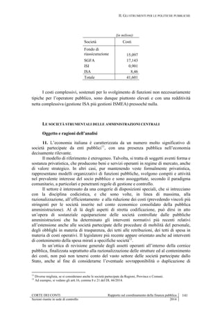 II. GLI STRUMENTI PER LE POLITICHE PUBBLICHE
CORTE DEI CONTI Rapporto sul coordinamento della finanza pubblica 141
Sezioni riunite in sede di controllo 2014
(in milioni)
Società Costi
Fondo di
riassicurazione 15,097
SGFA 17,143
ISI 0,901
ISA 8,46
Totale 41,601
I costi complessivi, sostenuti per lo svolgimento di funzioni non necessariamente
tipiche per l’operatore pubblico, sono dunque piuttosto elevati e con una redditività
netta complessiva (gestione ISA più gestioni ISMEA) pressoché nulla.
LE SOCIETÀ STRUMENTALI DELLE AMMINISTRAZIONI CENTRALI
Oggetto e ragioni dell’analisi
11. L’economia italiana è caratterizzata da un numero molto significativo di
società partecipate da enti pubblici11
, con una presenza pubblica nell’economia
decisamente rilevante.
Il modello di riferimento è eterogeneo. Talvolta, si tratta di soggetti aventi forma e
sostanza privatistica, che producono beni e servizi operanti in regime di mercato, anche
di valore strategico. In altri casi, pur mantenendo veste formalmente privatistica,
rappresentano modelli organizzativi di funzioni pubbliche, svolgono compiti e attività
nel prevalente interesse del socio pubblico e sono assoggettate, secondo il paradigma
comunitario, a particolari e penetranti regole di gestione e controllo.
Il settore è interessato da una congerie di disposizioni speciali, che si intrecciano
con la disciplina codicistica, e che sono volte, in linea di massima, alla
razionalizzazione, all’efficientamento e alla riduzione dei costi (prevedendo vincoli più
stringenti per le società inserite nel conto economico consolidato della pubblica
amministrazione). Al di là degli aspetti di stretta codificazione, può dirsi in atto
un’opera di sostanziale equiparazione delle società controllate dalle pubbliche
amministrazioni che ha determinato gli interventi normativi più recenti relativi
all’estensione anche alle società partecipate delle procedure di mobilità del personale,
degli obblighi in materia di trasparenza, dei tetti alle retribuzioni, dei tetti di spesa in
materia di costi operativi. Il legislatore più recente appare orientato anche ad interventi
di contenimento della spesa mirati a specifiche società12
.
In un’ottica di revisione generale degli assetti operanti all’interno della cornice
pubblica, finalizzata soprattutto alla razionalizzazione delle strutture ed al contenimento
dei costi, non può non tenersi conto del vasto settore delle società partecipate dallo
Stato, anche al fine di considerarne l’eventuale sovrapponibilità o duplicazione di
11
Diverse migliaia, se si considerano anche le società partecipate da Regioni, Province e Comuni.
12
Ad esempio, si vedano gli artt.16, comma 8 e 21 del DL 66/2014.
 