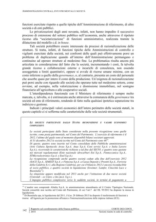 AMMINISTRAZIONI CENTRALI, ENTI STRUMENTALI E SOCIETÀ
142
Rapporto sul coordinamento della finanza pubblica CORTE DEI CONTI
2014 Sezioni riunite in sede di controllo
funzioni esercitate rispetto a quelle tipiche dell’Amministrazione di riferimento, di altre
società o di enti pubblici.
Le privatizzazioni degli anni novanta, infatti, non hanno impedito il successivo
processo di estensione del settore pubblico nell’economia, anche attraverso il ripetuto
ricorso alla “societarizzazione” di funzioni amministrative, realizzata tramite la
dilatazione del modello c.d. in house.
Tali società potrebbero essere interessate da processi di razionalizzazione delle
strutture. Si tratta, infatti, di funzioni tipiche delle Amministrazioni di controllo o
vigilanti esercitate dalla società, nei confronti delle quali può effettivamente porsi un
problema di duplicazione quando all’interno dell’Amministrazione permangano e
continuino ad operare strutture al medesimo fine. La problematica risulta ancora più
articolata in considerazione del fatto che la società, incrementando i costi, fa talvolta
grande ricorso a collaborazioni esterne e incarichi di consulenza, non essendo
assoggettata a limiti quantitativi, oppure si avvale di risorse umane minime, con un
costo inferiore a quello della governance, o, al contrario, presenta un costo del personale
che assorbe quasi per intero il costo della produzione. Un’esigenza di razionalizzazione
può porsi anche con riguardo alle società che operano tutte nel medesimo settore, come
avviene, ad esempio, nella valorizzazione e dismissione immobiliare, nel sostegno
finanziario all’agricoltura o alle cooperative sociali.
L’interdipendenza funzionale con il Ministero di riferimento è sempre molto
marcata, e, talvolta, si è estrinsecata anche attraverso la comunanza della governance tra
società ed ente di riferimento, rendendo di fatto nulla qualsiasi ipotetica separazione tra
indirizzo e gestione.
Indicati i principali valori economici dell’intero perimetro delle società statali, in
questo capitolo ci si sofferma sulle caratteristiche delle sole società strumentali.
LE SOCIETÀ PARTECIPATE DALLO STATO: RICOGNIZIONE E VALORI ECONOMICI
COMPLESSIVI
Le società partecipate dallo Stato considerate nella presente ricognizione sono quelle
iscritte, come posta patrimoniale, nel Conto del Patrimonio. L’esercizio di riferimento è il
2012, l’ultimo del quale sono al momento disponibili bilanci societari approvati.
Al 31 dicembre 2012 le società iscritte nel Conto del Patrimonio sono 4613
.
Di queste, quattro sono inserite nel Conto consolidato delle Pubbliche amministrazioni
(Arte Cultura Spettacolo Arcus S.p.A, Anas S.p.A, Coni servizi S.p.A. e Italia Lavoro
S.p.A.), ricorrendo le caratteristiche richieste a tal fine dal SEC95, e quattro sono quotate
nei mercati regolamentati (Ente nazionale idrocarburi Eni S.p.A., Finmeccanica S.p.A.,
STMicroelectronics S.p.A. e Enel S.p.A.).
La ricognizione comprende anche quattro società cedute alla fine dell’esercizio 2012
(SACE S.p.A., SIMEST S.p.A. e Fintecna S.p.A. a Cassa Depositi e Prestiti S.p.A., Ferrovie
della Calabria S.r.l. alla Regione Calabria), per cui il bilancio 2012 è ancora riconducibile
al socio pubblico, e quattro società in liquidazione (Isveimer, Lamfor, Cinecittà Luce e
Buonitalia14
).
La situazione appare modificata nel 2013 anche per l’istituzione di due nuove società
(Unirelab – ex Unire- e Inv.im.it. S.g.r.).
L’impegno pubblico complessivo verso le suddette società, in termini di pagamento a
13
L’analisi non comprende Alitalia S.p.A. in amministrazione straordinaria ed il Centro Tipologico Nazionale,
Società consortile non iscritta nel Conto del Patrimonio, di cui l’art.7 del DL 95/2012 ha disposto la messa in
liquidazione.
14
Di Buonitalia spa, in liquidazione dal 2011, il d.m. 28 febbraio 2013 ha disposto il trasferimento di funzioni e
risorse all'Agenzia per la promozione all'estero e l'internazionalizzazione delle imprese italiane (ICE).
 