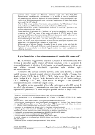 II. GLI STRUMENTI PER LE POLITICHE PUBBLICHE
CORTE DEI CONTI Rapporto sul coordinamento della finanza pubblica 143
Sezioni riunite in sede di controllo 2014
qualsiasi titolo erogato dai Ministeri, ammonta negli anni 2011-2012-2013,
rispettivamente, a 30,55 miliardi, 26,11 miliardi e 25,93 miliardi. Al netto dei trasferimenti
alle amministrazioni pubbliche, dei redditi da lavoro dipendente e Irap, degli interessi e del
rimborso sul debito pubblico e delle poste correttive e compensative, la spesa finale media
del triennio è di 8,31 miliardi.
Al netto delle società quotate, il patrimonio netto complessivo è di 72 miliardi, il valore
della produzione è di 43 miliardi; il costo della produzione è di 40 miliardi.
Sempre al netto delle quotate, le società hanno realizzato un utile di 4,3 miliardi ed una
perdita complessiva di 302 milioni.
Hanno un costo di personale di 8,2 miliardi, un’incidenza complessiva sul costo della
produzione del 20,51 per cento ed un numero di addetti di 178.902 unità. Il costo
complessivo dell’organo di amministrazione delle società ammonta a 21,6 milioni, di cui
3,5 attribuibili alla parte variabile riconosciuta al management.
Le società partecipate dallo Stato, a loro volta, partecipano ad altre 526 società di secondo
livello, con diverse quote di partecipazione: di queste, 60 sono partecipate al 100 per cento
mentre per 425 la partecipazione è inferiore al 50 per cento.
L’elenco di cui all’Allegato 2 fornisce il quadro di tutte le società iscritte nel Conto del
Patrimonio 2012, evidenziando il Ministero socio, la quota di partecipazione, il Ministero
vigilante, la norma istitutiva e, in sintesi, l’oggetto sociale, che è stato classificato per
settore di intervento15
.
Il peso finanziario e la dimensione economica del “mondo delle strumentali”
12. Il perimetro maggiormente sensibile a processi di razionalizzazione delle
strutture è senz’altro quello relativo all’attività societaria svolta in posizione di
strumentalità rispetto al Ministero di riferimento, che si manifesta quando alla società
sono affidate funzioni istituzionali, espressione della missione tipica
dell’amministrazione.
All’interno della cornice societaria pubblica, come sopra descritta, le seguenti
società possono, in termini generali, ritenersi strumentali: Invitalia , Consap, Coni
Servizi, Consip, E.U.R. S.p.A., G.S.E., I.P.Z.S., Italia lavoro, Sicot, Sogei, Sogin,
Arcus, Mefop, R.A.M., Sogesid, So.Se, Istituto luce-Cinecittà srl, Studiare sviluppo,
C.F.I., So.Fi.Coop., I.S.A., Ales, Difesa Servizi. In Allegato 3 sono riportate le
principali informazioni contabili per singola società.
Le suddette società strumentali, a loro volta partecipano ad altre 286 società di
secondo livello: di queste, 39 sono totalmente partecipate, 69 hanno una partecipazione
superiore al 50 per cento e 178 hanno una partecipazione inferiore al 50 per cento.
15
Il settore di intervento è stato individuato in coerenza con la classificazione COFOG:
1Servizi generali delle PA: sei società partecipate dal MEF (Consip, I.P.Z.S., SICOT, SOGEI, SO.SE., Studiare
Sviluppo).
2
Giustizia difesa e ordine pubblico: Difesa Servizi, partecipata dal Ministero della Difesa.
3
Affari economici commerciali e del lavoro: tredici società partecipate dal MEF (Invitalia, Cassa Depositi e Prestiti,
Eur, Expo 2015, Fintecna, Italia Lavoro, Poste Italiane, Sace, STM, Finmeccanica, Fondo Italiano Investimento
S.g.r., Isveimer, Lamfor) e tre partecipate dal Mise (So.fi. Coop, Simest, CFI).
4 Agricoltura: tre società partecipate dal MIPAFF (ISA, Agenzia di Pollenzo, Buonitalia).
5 Trasporti: quattro società partecipate dal MEF ( ANAS, Ferrovie dello Stato, RAM e ENAV) e tre dal Ministero
Infrastrutture e trasporti (Ferrovie della Calabria, Ferrovie sud-est, Ferrovie Appulo-Lucane).
6 Combustibile ed energia: quattro società partecipate dal MEF (Enel, ENI; GSE, Sogin).
7 Ambiente e territorio: una società partecipata dal MEF (Sogesid).
9 Attività ricreativa: due società partecipate dal MEF (Coni Servizi e RAI).
10 Attività culturali: tre società partecipate dal MEF (Istituto Luce-Cinecittà Srl, Arcus, Cinecittà Luce) e una dal
MIBACT (ALES).
12 Protezione sociale: due società partecipate dal MEF (Consap, Mefop).
 