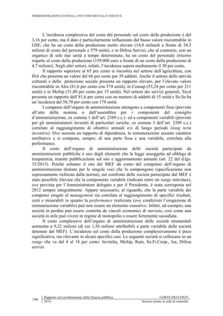 AMMINISTRAZIONI CENTRALI, ENTI STRUMENTALI E SOCIETÀ
146
Rapporto sul coordinamento della finanza pubblica CORTE DEI CONTI
2014 Sezioni riunite in sede di controllo
L’incidenza complessiva del costo del personale sul costo della produzione è del
3,16 per cento, ma il dato è particolarmente influenzato dal basso valore riscontrabile in
GSE, che ha un costo della produzione molto elevato (14,8 miliardi a fronte di 34,3
milioni di costo del personale e 579 unità), e in Difesa Servizi, che al contrario, con un
organico di sole due unità a tempo determinato, ha un costo del personale irrisorio
rispetto al costo della produzione (159.000 euro a fronte di un costo della produzione di
4,7 milioni). Negli altri settori, infatti, l’incidenza supera mediamente il 30 per cento.
Il rapporto superiore al 65 per cento si riscontra nel settore dell’agricoltura, con
ISA che presenta un valore del 66 per cento per 39 addetti. Anche il settore delle attività
culturali e della protezione sociale presenta un rapporto elevato, per l’elevato valore
riscontrabile in Ales (81,6 per cento con 574 unità), in Consap (53,24 per cento per 211
unità) e in Mefop (51,80 per cento per 15 unità). Nel settore dei servizi generali, Sicot
presenta un rapporto dell’81,6 per cento con un numero di addetti di 15 unità e So.Se ha
un’incidenza del 58,70 per cento con 178 unità.
I compensi dell’organo di amministrazione attengono a componenti fisse (previste
all’atto della nomina o dall’assemblea per i componenti del consiglio
d’amministrazione, ex comma 1 dell’art. 2389 c.c.) ed a componenti variabili (previste
per gli amministratori investiti di particolari cariche, ex comma 3 dell’art. 2389 c.c.)
correlate al raggiungimento di obiettivi annuali e/o di lungo periodo (long term
incentive). Ove sussista un rapporto di dipendenza, la remunerazione assume carattere
retributivo e si compone, sempre, di una parte fissa e una variabile, correlata alla
performance.
Il costo dell’organo di amministrazione delle società partecipate da
amministrazioni pubbliche è uno degli elementi che la legge assoggetta ad obbligo di
trasparenza, tramite pubblicazione sul sito e aggiornamento annuale (art. 22 del d.lgs.
33/2013). Poiché soltanto il sito del MEF dà conto del compenso dell’organo di
amministrazione distinto per le singole voci che lo compongono (specificazione non
espressamente richiesta dalla norma), nei confronti delle società partecipate dal MEF è
stato possibile rilevare che la componente variabile (indicata entro un range min/max),
ove prevista per l’Amministratore delegato e per il Presidente, è stata corrisposta nel
2012 sempre integralmente. Appare necessario, al riguardo, che la parte variabile dei
compensi erogati al management sia correlata al raggiungimento di specifici risultati,
certi e misurabili in quanto la performance realizzata (ove condizioni l’erogazione di
remunerazione variabile) può non essere un elemento esaustivo. Infatti, ad esempio, una
società in perdita può essere costretta da vincoli economici di servizio, così come una
società in utile può vivere in regime di monopolio o essere fortemente sussidiata.
Il costo complessivo dell’organo di amministrazione delle società strumentali
ammonta a 9,22 milioni (di cui 1,56 milioni attribuibili a parte variabile delle società
detenute dal MEF). L’incidenza sul costo della produzione complessivamente è poco
significativa, ma rilevante in alcuni specifici casi. Le seguenti società si collocano in un
range che va dal 4 al 18 per cento: Invitalia, Mefop, Ram, So.Fi.Coop., Isa, Difesa
servizi.
 