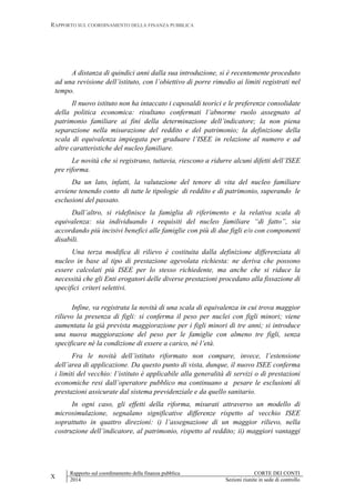 RAPPORTO SUL COORDINAMENTO DELLA FINANZA PUBBLICA
X
Rapporto sul coordinamento della finanza pubblica CORTE DEI CONTI
2014 Sezioni riunite in sede di controllo
A distanza di quindici anni dalla sua introduzione, si è recentemente proceduto
ad una revisione dell’istituto, con l’obiettivo di porre rimedio ai limiti registrati nel
tempo.
Il nuovo istituto non ha intaccato i caposaldi teorici e le preferenze consolidate
della politica economica: risultano confermati l’abnorme ruolo assegnato al
patrimonio familiare ai fini della determinazione dell’indicatore; la non piena
separazione nella misurazione del reddito e del patrimonio; la definizione della
scala di equivalenza impiegata per graduare l’ISEE in relazione al numero e ad
altre caratteristiche del nucleo familiare.
Le novità che si registrano, tuttavia, riescono a ridurre alcuni difetti dell’ISEE
pre riforma.
Da un lato, infatti, la valutazione del tenore di vita del nucleo familiare
avviene tenendo conto di tutte le tipologie di reddito e di patrimonio, superando le
esclusioni del passato.
Dall’altro, si ridefinisce la famiglia di riferimento e la relativa scala di
equivalenza: sia individuando i requisiti del nucleo familiare “di fatto”, sia
accordando più incisivi benefici alle famiglie con più di due figli e/o con componenti
disabili.
Una terza modifica di rilievo è costituita dalla definizione differenziata di
nucleo in base al tipo di prestazione agevolata richiesta: ne deriva che possono
essere calcolati più ISEE per lo stesso richiedente, ma anche che si riduce la
necessità che gli Enti erogatori delle diverse prestazioni procedano alla fissazione di
specifici criteri selettivi.
Infine, va registrata la novità di una scala di equivalenza in cui trova maggior
rilievo la presenza di figli: si conferma il peso per nuclei con figli minori; viene
aumentata la già prevista maggiorazione per i figli minori di tre anni; si introduce
una nuova maggiorazione del peso per le famiglie con almeno tre figli, senza
specificare né la condizione di essere a carico, né l’età.
Fra le novità dell’istituto riformato non compare, invece, l’estensione
dell’area di applicazione. Da questo punto di vista, dunque, il nuovo ISEE conferma
i limiti del vecchio: l’istituto è applicabile alla generalità di servizi o di prestazioni
economiche resi dall’operatore pubblico ma continuano a pesare le esclusioni di
prestazioni assicurate dal sistema previdenziale e da quello sanitario.
In ogni caso, gli effetti della riforma, misurati attraverso un modello di
microsimulazione, segnalano significative differenze rispetto al vecchio ISEE
soprattutto in quattro direzioni: i) l’assegnazione di un maggior rilievo, nella
costruzione dell’indicatore, al patrimonio, rispetto al reddito; ii) maggiori vantaggi
 