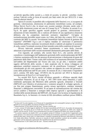 AMMINISTRAZIONI CENTRALI, ENTI STRUMENTALI E SOCIETÀ
152
Rapporto sul coordinamento della finanza pubblica CORTE DEI CONTI
2014 Sezioni riunite in sede di controllo
un’attività specifica della società e, a titolo di acconto, le attività correlate: risulta
esclusa l’attività svolta in forza di accordi con Stati esteri che per SO.G.I.N. è stata
fonte di ulteriori introiti29
.
Spesso le società, in parallelo allo svolgimento delle funzioni core, si occupano di
gestione, valorizzazione, dismissione di patrimonio immobiliare (come, ad esempio,
Difesa Servizi S.p.A.) che, in alcuni casi, assume carattere rilevante, anche sotto il
profilo delle dimensioni (come nel caso di Consap S.p.A.30
). Peraltro, la società E.u.r.
S.p.A. ha quale specifico oggetto sociale proprio la gestione, valorizzazione e
alienazione di beni immobili, che si realizza all’interno di una significativa situazione
debitoria che ha comportato interventi normativi importanti31
. Un’opera di
razionalizzazione dovrebbe tenere conto, tra l’altro, del fatto che a marzo 2013 è stata
costituita dal MEF la società “Investimenti Immobiliari Italiani Società di gestione del
risparmio” (INVIMIT S.g.r.) con il triplice mandato di valorizzare il patrimonio
immobiliare pubblico, realizzare investimenti diretti e indiretti ad ampliare le economie
di scala, curare l’eventuale cessione di beni tenendo conto delle condizioni di mercato32.
Diversi interventi normativi hanno recentemente, a vario titolo, riservato
attenzione al perimetro delle società strumentali direttamente partecipate dallo Stato.
Con riguardo, ad esempio, alla società Sicot S.r.l., che esercita attività di
consulenza e monitoraggio dell’andamento gestionale delle società partecipate dal MEF
e fornisce assistenza nelle fasi dei processi di privatizzazione e dismissione di quote del
patrimonio dello Stato. Tenuto conto dell’esistenza di un’autonoma Direzione Generale
nell’ambito del Dipartimento del Tesoro che cura, tra gli altri, i medesimi ambiti
oggetto dell’attività della società, è stato auspicato che la stessa sviluppasse ed
apportasse contributi conoscitivi autonomi tali da giustificarne l’esistenza33
anche
considerando gli alti costi operativi che vedono un rapporto tra costo del personale e
costo della produzione dell’82 per cento. In assenza di ciò, è intervenuto il legislatore
(art.1, comma 330 della legge 147/2013) che ha previsto nel 2014 la fusione per
incorporazione di Sicot S.r.l. in Consip S.p.A..
La società ISA S.p.A, iscritta all’elenco generale e all'elenco speciale degli
intermediari finanziari, di cui al d.lgs. n. 385/ 1993 (testo unico bancario), è quasi
totalmente partecipata dal Ministero delle politiche agricole, alimentari e forestali
(MIPAAF) con l'obiettivo di promuovere e sostenere progetti di sviluppo agricolo, al
cui fine può erogare finanziamenti, gestire misure agevolative, emettere strumenti
finanziari e obbligazioni convertibili. In un’opera di razionalizzazione del sistema dei
servizi creditizi e finanziari a sostegno delle imprese agricole e agroalimentari e di
riordino delle società detenute dal MIPAAF, che ha già visto la messa in liquidazione di
Buonitalia S.p.A., le funzioni e le risorse di ISA dovrebbero confluire presso ISMEA,
29
In forza dell’Accordo stipulato con la Russia per lo smantellamento dei sommergibili nucleari ex lege 160/2005, la
SOGIN ha ricevuto dal MISE 126 milioni nel biennio 2011-2012.
30
Determinazione 35/2014 della Corte dei conti – Sezione controllo enti
31
L’art.1, comma 332 della legge di stabilità 2014 ha dato la possibilità ad EUR S.p.A. di accedere ad anticipazione
di liquidità per 100 milioni di cui al Fondo per assicurare la liquidità per pagamenti dei debiti certi, liquidi ed
esigibili, previsto dal DL 35/2013, previa presentazione di un piano di pagamenti di debiti certi, liquidi ed esigibili
32
La società è operativa da ottobre 2012, con un capitalo sociale di 8 milioni. La sua attività è organizzata su due
canali operativi. Uno attraverso la costituzione di fondi comuni di investimento immobiliare cui trasferire immobili di
proprietà dello Stato e diritti reali (c.d. fondo diretto) e immobili di proprietà del Ministero della Difesa da valorizzare
(c.d. fondo della difesa). Dall’altra, attraverso la raccolta di fondi immobiliari costituiti da enti pubblici, società
partecipate e privati interessati a partecipare alla riqualificazione del patrimonio pubblico.
33
Determinazione 51/2013 della Corte dei conti - Sezione controllo enti.
 