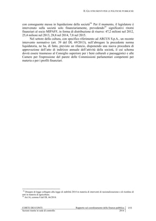 II. GLI STRUMENTI PER LE POLITICHE PUBBLICHE
CORTE DEI CONTI Rapporto sul coordinamento della finanza pubblica 153
Sezioni riunite in sede di controllo 2014
con conseguente messa in liquidazione della società34.
Per il momento, il legislatore è
intervenuto sulla società solo finanziariamente, prevedendo35
significativi ritorni
finanziari al socio MIPAFF, in forma di distribuzione di riserve: 47,2 milioni nel 2012,
25,4 milioni nel 2013, 28,8 nel 2014, 7,8 nel 2015.
Nel settore della cultura, con specifico riferimento ad ARCUS S.p.A., un recente
intervento normativo (art. 39 del DL 69/2013), nell’abrogare la precedente norma
liquidatoria, ne ha, di fatto, previsto un rilancio, disponendo una nuova procedura di
approvazione dell’atto di indirizzo annuale dell’attività della società, il cui schema
dovrà essere trasmesso al Consiglio superiore per i beni culturali e paesaggistici e alle
Camere per l'espressione del parere delle Commissioni parlamentari competenti per
materia e per i profili finanziari.
34
Disegno di legge collegato alla legge di stabilità 2014 in materia di interventi di razionalizzazione e di riordino di
enti in materia di agricoltura.
35
Art.16, comma 8 del DL 66/2014.
 