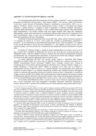 II. GLI STRUMENTI PER LE POLITICHE PUBBLICHE
CORTE DEI CONTI Rapporto sul coordinamento della finanza pubblica 157
Sezioni riunite in sede di controllo 2014
Appendice 1: L’esercizio dei poteri di vigilanza e controllo
Le società partecipate dallo Stato producono servizi di interesse generale36
e sono prevalentemente
partecipate dal Ministero dell’economia e delle finanze (MEF)37
, che esercita i diritti dell’azionista,
ovvero tutti i poteri riservati all’Assemblea ordinaria e straordinaria, ai sensi dell’art. 2363 e ss. c.c.:
approva il bilancio; nomina e revoca gli amministratori; nomina i sindaci e il presidente del collegio
sindacale e, quando previsto, il soggetto al quale è demandato il controllo contabile; determina il
compenso degli amministratori e dei sindaci, se non è stabilito dallo statuto; delibera sulla responsabilità
degli amministratori e dei sindaci; delibera sugli altri oggetti attribuiti dalla legge alla competenza
dell'assemblea, nonché sulle autorizzazioni eventualmente richieste dallo statuto per il compimento di atti
degli amministratori, ferma in ogni caso la responsabilità di questi per gli atti compiuti; approva
l'eventuale regolamento dei lavori assembleari.
Il principio di autonomia gestionale delle società dello Stato subisce ulteriori limitazioni quando si
è in presenza di società cd. in house, ossia società che, secondo la giurisprudenza comunitaria e
nazionale38
: a) sono interamente (o prevalentemente) partecipate da uno o più soci pubblici39
; b) svolgono
la loro attività prevalente a favore del socio proprietario, c) sono oggetto, da parte di esso, del c.d.
controllo analogo, ossia del controllo che l’Amministrazione proprietaria esercita normalmente sui propri
uffici.
Il carattere di “relazione interna” e, quindi, di stretta interdipendenza tra società e socio se, da un
lato, consente che la modalità di affidamento del servizio non sia la gara ma si possa procedere con
affidamento diretto, dall’altro obbliga la società a rimanere fuori dal mercato costringendola ad operare
prevalentemente con l’Amministrazione proprietaria, in modo da non lucrare del vantaggio competitivo
che può derivare dallo speciale rapporto che lega la società al socio.
Le società partecipate dal MEF che, secondo quanto espresso o desumibile dallo Statuto,
rispondono al modello tipico di in house sono le seguenti: Soluzioni per il sistema economico S.p.A.
(SOSE), Concessionaria Servizi Assicurativi Pubblici S.p.A. (Consap), Consip S.p.A., Sistemi di
Consulenza per il Tesoro (Sicot), Società generale di informatica S.p.A. (Sogei), Studiare sviluppo s.r.l.,
Istituto Poligrafico e Zecca dello Stato40
(IPZS). In generale, ed in linea con la normativa e
giurisprudenza sul tema, il MEF esercita il c.d. “controllo analogo” nei confronti delle stesse, attraverso
l’esercizio di poteri direttivi e di controllo direttamente incidenti sulle modalità attuative dell’oggetto
sociale e in relazione alle specifiche attività per le quali la società in house è strumentale. Le attività da
svolgere in favore del MEF sono affidate alla società mediante la stipula di apposite convenzioni, da parte
dei Dipartimenti deputati all’esercizio del controllo analogo. Altre società sono partecipate interamente ed
in house di amministrazioni diverse dal MEF (Arte, lavoro e servizi –Ales- S.p.A., Difesa Servizi S.p.A.).
Sia la materia dell’affidamento diretto a società in house che il sistema di acquisizione diretta di
beni e servizi strumentali sono stati assoggettati a specifiche limitazioni, finalizzate all’apertura al
mercato, decorrenti dal 1° gennaio 2014, destinati ad avere effetti importanti sulla gestione delle società41
.
36
I servizi di interesse generale (SIG), così come quelli di interesse economico (SIEG) sono previsti dal TFUE che
però non ne definisce il concetto. Nella sua disciplina di qualità, la Commissione spiega che i SIEG sono attività
economiche i cui risultati contribuiscono all'interesse pubblico generale che non sarebbero svolte dal mercato senza
un intervento statale (o sarebbero svolte a condizioni differenti in termini di qualità, sicurezza, accessibilità
economica, parità di trattamento o accesso universale). Al fornitore incombe un obbligo di servizio pubblico (OSP)
sulla base di un incarico e di un criterio di interesse generale che assicura che il servizio sia fornito a condizioni che
gli consentano di assolvere i propri compiti. Il concetto può essere applicato a diverse situazioni e condizioni, che
variano secondo gli Stati membri, e il diritto dell'UE non crea alcun obbligo di designare formalmente un compito o
un servizio di interesse economico generale, ma ne rimette la decisione agli Stati membri.
37
A decorrere dalla legge finanziaria 2008, in caso di costituzione di società che producono servizi di interesse
generale e di assunzione di partecipazioni in tali società, le relative partecipazioni sono attribuite al Ministero
dell’economia e delle finanze, che esercita i diritti dell’azionista di concerto con i Ministeri competenti per materia
(art. 3, comma 27-bis, legge 244/2007).
38
Prima, fra tutte, la nota sentenza della Corte di Giustizia “Teckal” del 18 novembre 1999 n. C/107/98.
39
Sul punto della partecipazione plurima e del controllo congiunto la Corte di Giustizia ha tracciato le linee
definitorie con la sentenza C-324-07 del 2008 nella vicenda Coditel Brabant SA.
40
Lo Statuto di IPZS non fornisce elementi per qualificare il rapporto con il MEF come in house. Al riguardo, la
Corte dei conti – Sezione controllo enti - ha più volte rilevato la necessità di una modifica statutaria in tal senso, che
giustifichi le forme di affidamento diretto e l’esonero dalle procedure di evidenza pubblica della Società.
41
Si tratta dell’art. 4, commi 7 e 8 del DL 95/2012 che prevedono, rispettivamente, che, salvo eccezioni, a decorrere
dal 1° gennaio 2014 le pubbliche amministrazioni, le stazioni appaltanti, gli enti aggiudicatori e i soggetti
 