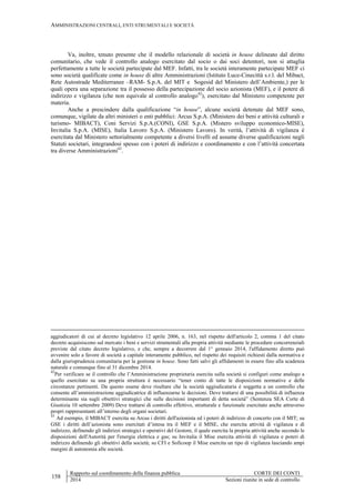 AMMINISTRAZIONI CENTRALI, ENTI STRUMENTALI E SOCIETÀ
158
Rapporto sul coordinamento della finanza pubblica CORTE DEI CONTI
2014 Sezioni riunite in sede di controllo
Va, inoltre, tenuto presente che il modello relazionale di società in house delineato dal diritto
comunitario, che vede il controllo analogo esercitato dal socio o dai soci detentori, non si attaglia
perfettamente a tutte le società partecipate dal MEF. Infatti, tra le società interamente partecipate MEF ci
sono società qualificate come in house di altre Amministrazioni (Istituto Luce-Cinecittà s.r.l. del Mibact,
Rete Autostrade Mediterranee –RAM- S.p.A. del MIT e Sogesid del Ministero dell’Ambiente,) per le
quali opera una separazione tra il possesso della partecipazione del socio azionista (MEF), e il potere di
indirizzo e vigilanza (che non equivale al controllo analogo42
), esercitato dal Ministero competente per
materia.
Anche a prescindere dalla qualificazione “in house”, alcune società detenute dal MEF sono,
comunque, vigilate da altri ministeri o enti pubblici: Arcus S.p.A. (Ministero dei beni e attività culturali e
turismo- MIBACT), Coni Servizi S.p.A.(CONI), GSE S.p.A. (Mistero sviluppo economico-MISE),
Invitalia S.p.A. (MISE), Italia Lavoro S.p.A. (Ministero Lavoro). In verità, l’attività di vigilanza è
esercitata dal Ministero settorialmente competente a diversi livelli ed assume diverse qualificazioni negli
Statuti societari, integrandosi spesso con i poteri di indirizzo e coordinamento e con l’attività concertata
tra diverse Amministrazioni43
.
aggiudicatori di cui al decreto legislativo 12 aprile 2006, n. 163, nel rispetto dell'articolo 2, comma 1 del citato
decreto acquisiscono sul mercato i beni e servizi strumentali alla propria attività mediante le procedure concorrenziali
previste dal citato decreto legislativo, e che, sempre a decorrere dal 1° gennaio 2014, l'affidamento diretto può
avvenire solo a favore di società a capitale interamente pubblico, nel rispetto dei requisiti richiesti dalla normativa e
dalla giurisprudenza comunitaria per la gestione in house. Sono fatti salvi gli affidamenti in essere fino alla scadenza
naturale e comunque fino al 31 dicembre 2014.
42
Per verificare se il controllo che l’Amministrazione proprietaria esercita sulla società si configuri come analogo a
quello esercitato su una propria struttura è necessario “tener conto di tutte le disposizioni normative e delle
circostanze pertinenti. Da questo esame deve risultare che la società aggiudicataria è soggetta a un controllo che
consente all’amministrazione aggiudicatrice di influenzarne le decisioni. Deve trattarsi di una possibilità di influenza
determinante sia sugli obiettivi strategici che sulle decisioni importanti di detta società” (Sentenza SEA Corte di
Giustizia 10 settembre 2009) Deve trattarsi di controllo effettivo, strutturale e funzionale esercitato anche attraverso
propri rappresentanti all’interno degli organi societari.
43
Ad esempio, il MIBACT esercita su Arcus i diritti dell'azionista ed i poteri di indirizzo di concerto con il MIT; su
GSE i diritti dell’azionista sono esercitati d’intesa tra il MEF e il MISE, che esercita attività di vigilanza e di
indirizzo, definendo gli indirizzi strategici e operativi del Gestore, il quale esercita la propria attività anche secondo le
disposizioni dell'Autorità per l'energia elettrica e gas; su Invitalia il Mise esercita attività di vigilanza e poteri di
indirizzo definendo gli obiettivi della società; su CFI e Soficoop il Mise esercita un tipo di vigilanza lasciando ampi
margini di autonomia alle società.
 
