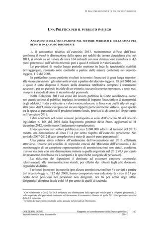 II. GLI STRUMENTI PER LE POLITICHE PUBBLICHE
CORTE DEI CONTI Rapporto sul coordinamento della finanza pubblica
Sezioni riunite in sede di controllo 2014
167
UNA POLITICA PER IL PUBBLICO IMPIEGO
ANDAMENTO DELL’OCCUPAZIONE NEL SETTORE PUBBLICO E DELLA SPESA PER
REDDITI DA LAVORO DIPENDENTE
1. Il consuntivo relativo all’esercizio 2013, recentemente diffuso dall’Istat,
conferma il trend in diminuzione della spesa per redditi da lavoro dipendente che, nel
2013, si attesta su un valore di circa 164 miliardi con una diminuzione cumulata di 4,6
punti percentuali nell’ultimo triennio pari a quasi 8 miliardi in valori assoluti.
Le previsioni di medio lungo periodo mettono in luce la tendenziale stabilità
dell’aggregato, ritornato sotto controllo a partire dalle misure contenute nel decreto-
legge n. 112 del 2008.
In particolare hanno prodotto risultati in termini finanziari di gran lunga superiori
alle stesse previsioni1
gli interventi avviati a partire dal decreto-legge n. 78 del 2010 con
il quale è stato disposto il blocco della dinamica retributiva compresi i trattamenti
accessori, per un periodo iniziale di un triennio, successivamente prorogato, e sono stati
inaspriti i vincoli al tasso di ricambio del personale.
Nella Relazione 2013 sul costo del lavoro pubblico la Corte sottolineava come,
per quanto attiene al pubblico impiego, in termini di impatto finanziario e di numerosità
degli addetti, l’Italia evidenziava valori sostanzialmente in linea con quelli rilevati negli
altri paesi dell’Unione europea con alcuni rapporti particolarmente virtuosi, quali quello
tra la spesa di personale ed il prodotto interno lordo, previsto al di sotto del 10 per cento
nell’esercizio 2016.
I dati contenuti nel conto annuale predisposto ai sensi dell’articolo 60 del decreto
legislativo n. 165 del 2001 dalla Ragioneria generale dello Stato, aggiornati al 31
dicembre 2012, confermano l’andamento sopradescritto.
L’occupazione nel settore pubblico (circa 3.240.000 addetti al termine del 2012)
mostra una diminuzione di circa l’1,4 per cento rispetto all’esercizio precedente. Nel
periodo 2007-2012 il calo complessivo è stato di quasi 6 punti percentuali2
.
Una prima stima relativa all’andamento dell’occupazione nel 2013 effettuata
attraverso l’esame dei cedolini di stipendio emessi dal Ministero dell’economia e del
monitoraggio di un campione rappresentativo di amministrazioni non statali, conferma
il trend sia pure con una diminuzione minore a quella registrata nel 2012 (0,4 per cento
diversamente distribuito tra i comparti e le specifiche categorie di personale).
La riduzione dei dipendenti è destinata ad assumere carattere strutturale,
relativamente alle amministrazioni statali, per effetto dei robusti tagli alle dotazioni
organiche di diritto.
I reiterati interventi in materia (per alcune amministrazioni ben 4), avviati a partire
dal decreto-legge n. 112 del 2008, hanno comportato una riduzione di circa il 35 per
cento delle posizioni del personale non dirigente, del 36 per cento degli uffici
dirigenziali di prima fascia e del 45 per cento di quelli di seconda.
1
Con riferimento al 2012 l’ISTAT evidenzia una diminuzione della spesa per redditi pari a 1,9 punti percentuali, 3
volte superiore alle previsioni contenute nel documento di economia e finanza di aprile 2011 che ipotizzava un calo
dello 0,6 per cento.
2
Al netto dei nuovi enti censiti dal conto annuale nel periodo di riferimento.
 