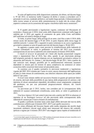 UNA POLITICA PER IL PUBBLICO IMPIEGO
Rapporto sul coordinamento della finanza pubblica CORTE DEI CONTI
2014 Sezioni riunite in sede di controllo
168
In esito all’applicazione delle disposizioni contenute, da ultimo, nel decreto-legge
n. 95 del 2012, in numerose realtà l’organico di diritto è venuto a coincidere con il
personale in servizio, rendendo definitivo, nel medio lungo periodo, il dimensionamento
delle risorse umane al servizio delle amministrazioni in modo tale da evitare effetti
espansivi connessi con la cessazione del regime vincolistico delle nuove assunzioni3
.
2. Il quadro previsionale a legislazione vigente, contenuto nel Documento di
economia e finanza per il 2014, tiene conto delle disposizioni contenute nella legge di
stabilità per il 2014 già oggetto di commento da parte della Corte nell’ambito
dell’audizione sul relativo disegno di legge.
Si tratta, in primo luogo, della proroga di un anno, cioè fino a tutto il 2014, delle
misure recate dal decreto-legge n.78 del 2010, in parte disposta dalla stessa legge di
stabilità (articolo 1 commi 452 e seguenti) in parte contenuta in un coevo regolamento
governativo emanato ai sensi di quanto previsto del decreto-legge n. 98 del 2011.
In aggiunta a quanto sopra viene prevista la cristallizzazione della indennità di
vacanza contrattuale al valore in godimento al termine del 2013 (con eventuale
corresponsione di una nuova indennità solo relativamente al triennio 2018-2020).
I vincoli al turnover di personale ed i limiti alle facoltà assunzionali vengono
estesi e riparametrati fino al 2018, ben oltre, quindi, la già intervenuta proroga
dell’originario periodo di vigenza disposta con un regolamento governativo emesso in
attuazione dell’articolo 16, comma 1, del decreto-legge 98 del 2011. Solo a partire da
tale esercizio sarà, dunque, possibile per le amministrazioni interessate assumere
dipendenti in misura pari (in termini di spesa complessiva da sostenere) al valore
economico delle cessazioni intervenute nel precedente anno.
In coerenza con il quadro normativo le previsioni tendenziali a legislazione
vigente del DEF 2014 stimano per l’anno in corso, ancora interessato dall’applicazione
di tutte le citate misure di contenimento, una ulteriore riduzione della spesa per redditi
dello 0,7 per cento.
Il trend viene stimato stabile nel successivo biennio in quanto gli ipotizzati fattori
di crescita, derivanti dalla possibilità di una ripresa delle progressioni di carriera e dal
ripristino di alcuni automatismi stipendiali, dovrebbero essere ampiamente compensati
dal perdurare, sia pur con percentuali progressivamente inferiori, dei vincoli
assunzionali.
La previsione per il 2015, inoltre, non considera più la corresponsione della
indennità di vacanza contrattuale cristallizzata, come detto, ai valori in godimento al
2013.
Una lieve ripresa (+0,3 per cento) è prevista solo a partire dal 2018 in relazione al
ripristino di un fisiologico turnover ed alla previsione della corresponsione della
indennità di vacanza per il nuovo triennio di contrattazione.
Il quadro a politiche invariate tiene conto degli effetti derivanti dal riavvio della
contrattazione collettiva per il triennio 2015 -2017 e per quello successivo.
La stima effettuata dal Governo basata sulla media (depurata dai picchi) degli
incrementi retributivi rilevati negli ultimi anni interessati dal rinnovo dei contratti,
ipotizza a regime per il triennio 2015-2017 una maggior spesa rispetto al tendenziale di
3
La revisione degli organici ha determinato circa 7.400 eccedenze di personale destinate ad essere riassorbite con le
modalità previste dall’articolo 2 del citato decreto-legge n. 95 del 2012.
 