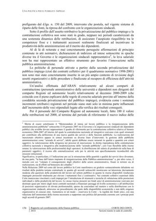 UNA POLITICA PER IL PUBBLICO IMPIEGO
Rapporto sul coordinamento della finanza pubblica CORTE DEI CONTI
2014 Sezioni riunite in sede di controllo
170
prefigurato dal d.lgs. n. 150 del 2009, intervento che postula, nel vigente sistema di
riparto delle fonti, la ripresa del confronto con le organizzazioni sindacali.
Sotto il profilo dell’assetto retributivo la privatizzazione del pubblico impiego e la
contrattazione collettiva non sono stati in grado, neppure nei periodi caratterizzati da
una sostenuta dinamica delle retribuzioni, di assicurare l’auspicato riequilibrio tra le
competenze fisse e i trattamenti accessori realmente finalizzati ad incentivare la
produttività delle amministrazioni ed il merito dei dipendenti.
Al di là di reiterate e mai concretamente perseguite affermazioni di principio
contenute in atti normativi, dichiarazioni di indirizzo ed intese sottoscritte in epoche
diverse tra il Governo e le organizzazioni sindacali rappresentative5
, la leva salariale
non ha mai rappresentato un effettivo strumento per favorire l’innovazione nella
pubblica amministrazione.
Le politiche di personale attivate a partire dalla seconda privatizzazione del
pubblico impiego (cioè dai contratti collettivi per il quadriennio normativo 1998-2001)
non sono mai state concretamente inserite in un più ampio contesto di revisione degli
assetti organizzativi e delle procedure e finalizzate al recupero di efficienza dell’attività
amministrativa.
Un’analisi effettuata dall’ARAN relativamente ad alcuni comparti di
contrattazione (personale amministrativo delle università e dipendenti non dirigenti del
comparto Regioni ed autonomie locali) relativamente al decennio 2000-2009 (che
coincide con il pieno esplicarsi delle regole di crescita salariale previste all’interno della
cosiddetta seconda privatizzazione del pubblico impiego), evidenzia come i sostenuti
incrementi retributivi registrati nel periodo siano stati solo in minima parte influenzati
dall’incremento delle voci stipendiali legate alla verifica dei risultati conseguiti.
Per il personale del Comparto Regioni ed autonomie locali, fatto 100 il valore
delle retribuzioni nel 2000, al termine del periodo di riferimento il nuovo indice delle
5
Merita di essere sottolineato il “Memorandum di intesa sul lavoro pubblico e la riorganizzazione delle
amministrazioni pubbliche” sottoscritto il 18 gennaio 2007 tra il Governo e le organizzazioni sindacali dei dipendenti
pubblici che avrebbe dovuto rappresentare il quadro di riferimento per la contrattazione collettiva relativa al biennio
economico 2006-2007 all’interno del quale la contrattazione nazionale ed integrativa venivano viste quali strumenti
per contribuire alla definizione di una nuova qualità dei servizi e delle funzioni pubbliche. La realizzazione del
menzionato obiettivo appare in sintesi incentrato su diverse linee d’intervento: la gestione delle pubbliche
amministrazioni come “aziende di servizi”, talché questi debbono essere misurati in qualità e quantità con criteri
oggettivi; la valorizzazione della dirigenza nei processi di innovazione; la diretta rispondenza della contrattazione
collettiva nazionale e integrativa alla modernizzazione delle “aziende pubbliche”, con l’uso flessibile delle risorse
umane; la valorizzazione delle professionalità degli operatori; la distribuzione del salario di produttività sulla base di
parametri oggettivi; il ricorso alle esternalizzazioni solo per le attività non specificatamente riconducibili alle
missioni istituzionali.
Significativa, in particolare, è l’indicazione per cui la misurazione della quantità e qualità dei servizi deve diventare,
da una parte, “la base dell’intero impianto di riorganizzazione della Pubblica amministrazione” e, per altro verso, il
metodo con cui “valutare il conseguimento degli obiettivi delle azioni amministrative, fissati in termini sia di
realizzazioni, sia di effetti sul benessere dei cittadini.”
Nella Relazione 2009 sul costo del lavoro pubblico la Corte manifestava un giudizio sostanzialmente deludente sui
risultati della predetta tornata contrattuale in quanto gli accordi sottoscritti mostravano un’attenzione decisamente
modesta alle questioni della produttività del lavoro nel settore pubblico in quanto le risorse disponibili risultavano
impiegate pressoché totalmente per elevare i trattamenti fissi e continuativi. Nei contratti collettivi esaminati dalla
Corte mancavano vincolanti e reali impegni per l’introduzione di strumenti e tecniche di valutazione delle prestazioni
individuali e della produttività del lavoro. Le stesse risorse presenti nei fondi unici di amministrazione venivano poi
destinate quasi per intero dagli stessi contratti nazionali a finanziare passaggi di livello economico o all’attribuzione
di posizioni organizzative di elevata professionalità, spesso da concordare nel numero e nella distribuzione con le
organizzazioni sindacali, attraverso un procedimento che parte dalle disponibilità economiche e non dalle esigenze
organizzative di ciascun ente. Aumentava in tal modo – osservava la Corte – la rigidità dei fondi unici, con una
riduzione dell’ammontare delle risorse necessarie a supportare una politica del personale coerente con i principi posti
negli accordi di gennaio 2007.
 