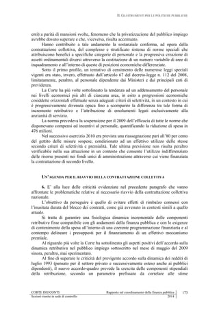 II. GLI STRUMENTI PER LE POLITICHE PUBBLICHE
CORTE DEI CONTI Rapporto sul coordinamento della finanza pubblica
Sezioni riunite in sede di controllo 2014
173
enti) a parità di mansioni svolte, fenomeno che la privatizzazione del pubblico impiego
avrebbe dovuto superare e che, viceversa, risulta accentuato.
Hanno contribuito a tale andamento la sostanziale conferma, ad opera della
contrattazione collettiva, del complesso e stratificato sistema di norme speciali che
attribuiscono benefici a specifiche categorie di personale e la progressiva creazione di
assetti ordinamentali diversi attraverso la costituzione di un numero variabile di aree di
inquadramento e all’interno di queste di posizioni economiche differenziate.
Sotto il primo profilo, un tentativo di censimento delle numerose leggi speciali
vigenti era stato, invero, effettuato dall’articolo 67 del decreto-legge n. 112 del 2008,
limitatamente, peraltro, al personale dipendente dai Ministeri e dai principali enti di
previdenza.
La Corte ha più volte sottolineato la tendenza ad un addensamento del personale
nei livelli economici più alti di ciascuna area, in esito a progressioni economiche
cosiddette orizzontali effettuate senza adeguati criteri di selettività, in un contesto in cui
è progressivamente divenuta opaca fino a scomparire la differenza tra tale forma di
incremento retributivo e l’attribuzione di emolumenti legati esclusivamente alla
anzianità di servizio.
La norma prevedeva la sospensione per il 2009 dell’efficacia di tutte le norme che
disponevano compensi ed incentivi al personale, quantificando la riduzione di spesa in
476 milioni.
Nel successivo esercizio 2010 era prevista una riassegnazione pari all’80 per cento
del gettito delle misure sospese, condizionato ad un effettivo utilizzo delle stesse
secondo criteri di selettività e premialità. Tale ultima previsione non risulta peraltro
verificabile nella sua attuazione in un contesto che consente l’utilizzo indifferenziato
delle risorse presenti nei fondi unici di amministrazione attraverso cui viene finanziata
la contrattazione di secondo livello.
UN’AGENDA PER IL RIAVVIO DELLA CONTRATTAZIONE COLLETTIVA
6. E’ alla luce delle criticità evidenziate nel precedente paragrafo che vanno
affrontate le problematiche relative al necessario riavvio della contrattazione collettiva
nazionale.
L’obiettivo da perseguire è quello di evitare effetti di rimbalzo connessi con
l’inusitata durata del blocco dei contratti, come già avvenuto in contesti simili a quello
attuale.
Si tratta di garantire una fisiologica dinamica incrementale delle componenti
retributive fisse compatibile con gli andamenti della finanza pubblica e con le esigenze
di contenimento della spesa all’interno di una coerente programmazione finanziaria e al
contempo delineare i presupposti per il finanziamento di un effettivo meccanismo
premiale.
Al riguardo più volte la Corte ha sottolineato gli aspetti positivi dell’accordo sulla
dinamica retributiva nel pubblico impiego sottoscritto nel mese di maggio del 2009
sinora, peraltro, mai sperimentato.
Al fine di superare le criticità del previgente accordo sulla dinamica dei redditi di
luglio 1993 (pensato per il settore privato e successivamente esteso anche ai pubblici
dipendenti), il nuovo accordo-quadro prevede la crescita delle componenti stipendiali
della retribuzione, secondo un parametro prefissato da correlare alle stime
 