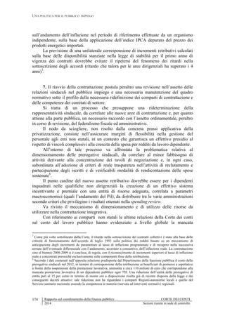 UNA POLITICA PER IL PUBBLICO IMPIEGO
Rapporto sul coordinamento della finanza pubblica CORTE DEI CONTI
2014 Sezioni riunite in sede di controllo
174
sull’andamento dell’inflazione nel periodo di riferimento effettuate da un organismo
indipendente, sulla base della applicazione dell’indice IPCA depurato del prezzo dei
prodotti energetici importati.
La previsione di una unilaterale corresponsione di incrementi retributivi calcolati
sulla base delle disponibilità stanziate nella legge di stabilità per il primo anno di
vigenza dei contratti dovrebbe evitare il ripetersi del fenomeno dei ritardi nella
sottoscrizione degli accordi (ritardo che talora per le aree dirigenziali ha superato i 4
anni)7
.
7. Il riavvio della contrattazione postula peraltro una revisione nell’assetto delle
relazioni sindacali nel pubblico impiego e una necessaria manutenzione del quadro
normativo sotto il profilo della necessaria ridefinizione dei comparti di contrattazione e
delle competenze dei comitati di settore.
Si tratta di un processo che presuppone una rideterminazione della
rappresentatività sindacale, da correlare alle nuove aree di contrattazione e, per quanto
attiene alla parte pubblica, un necessario raccordo con l’assetto ordinamentale, peraltro
in corso di revisione, del federalismo fiscale ed amministrativo.
Il nodo da sciogliere, non risolto dalla concreta prassi applicativa della
privatizzazione, consiste nell’assicurare margini di flessibilità nella gestione del
personale agli enti non statali, in un contesto che garantisca un effettivo presidio al
rispetto di vincoli complessivi alla crescita della spesa per redditi da lavoro dipendente.
All’interno di tale processo va affrontata la problematica relativa al
dimensionamento delle prerogative sindacali, da correlare al minor fabbisogno di
attività derivante alla concentrazione dei tavoli di negoziazione e, in ogni caso,
subordinata all’adozione di criteri di reale trasparenza nell’attività di reclutamento e
partecipazione degli iscritti e di verificabili modalità di rendicontazione delle spese
sostenute8
.
Il punto cardine del nuovo assetto retributivo dovrebbe essere per i dipendenti
inquadrati nelle qualifiche non dirigenziali la creazione di un effettivo sistema
incentivante e premiale con una entità di risorse adeguata, correlata a parametri
macroeconomici (quali l’andamento del Pil), da distribuire tra le varie amministrazioni
secondo criteri che privilegino i risultati ottenuti nella spending review.
Va rivisto il meccanismo di dimensionamento e di utilizzo delle risorse da
utilizzare nella contrattazione integrativa.
Con riferimento ai comparti non statali le ultime relazioni della Corte dei conti
sul costo del lavoro pubblico hanno evidenziato a livello globale la mancata
7
Come più volte sottolineato dalla Corte, il ritardo nella sottoscrizione dei contratti collettivi è stato alla base delle
criticità di funzionamento dell’accordo di luglio 1993 sulla politica dei redditi basato su un meccanismo di
anticipazione degli incrementi da parametrare al tasso di inflazione programmata e di recupero nella successiva
tornata dell’eventuale differenziale con l’andamento, accertato a consuntivo, dell’inflazione reale. La contrattazione
sino al biennio 2008-2009 si è conclusa, di regola, con il riconoscimento di incrementi superiori al tasso di inflazione
reale e concentrati pressoché esclusivamente sulle componenti fisse della retribuzione.
8
Secondo i dati contenuti nell’apposita relazione predisposta dal Dipartimento della funzione pubblica il costo delle
prerogative sindacali nel 2012, in termini di corresponsione della retribuzione ai beneficiari di permessi e aspettative
a fronte della sospensione della prestazione lavorativa, ammonta a circa 110 milioni di euro che corrispondono alla
mancata prestazione lavorativa di un dipendente pubblico ogni 750. Una riduzione dell’entità delle prerogative di
entità pari al 15 per cento in termini di monte ore a disposizione risulta già di recente disposta dalla legge e dai
conseguenti decreti attuativi: tale riduzione non ha riguardato i comparti Regioni-autonomie locali e quello del
Servizio sanitario nazionale essendo la competenza in materia riservata ad interventi normativi regionali.
 