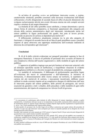 UNA POLITICA PER IL PUBBLICO IMPIEGO
Rapporto sul coordinamento della finanza pubblica CORTE DEI CONTI
2014 Sezioni riunite in sede di controllo
176
In un’ottica di spending review un preliminare intervento avente, a regime,
caratteristiche strutturali, potrebbe consistere nella doverosa rivalutazione dell’attuale
collocazione a livello dirigenziale di seconda fascia di uffici di piccole dimensioni che
svolgono esclusivamente attività non aventi rilevanza esterna ma solo compiti serventi
rispetto a strutture di più ampie dimensioni.
La titolarità di tali uffici potrebbe essere attribuita, a tempo determinato e previa
idonea forma di selezione comparativa, ai funzionari appartenenti alla categoria più
elevata della carriera amministrativa degli enti interessati, introducendo anche nel
settore pubblico la figura professionale dei quadri, ben nota al lavoro privato,
garantendo un percorso di carriera ai dipendenti più meritevoli11
.
Il differenziale retributivo attualmente esistente tra la più alta categoria di
funzionari e i dirigenti di seconda fascia dà un’idea di quali potrebbero essere i possibili
risparmi di spesa attraverso una opportuna modulazione dell’eventuale indennità di
direzione da corrispondere agli interessati12
.
Conclusioni
9. Al di là delle criticità evidenziate nei paragrafi precedenti superata la fase di
emergenza finanziaria, il riavvio di politiche di personale deve avvenire all’interno di
una complessiva riforma dell’assetto organizzativo e delle modalità di agire del settore
pubblico.
L’approccio al pubblico impiego non può più limitarsi ad interventi settoriali volti
ad eliminare specifiche sacche di inefficienza, a riequilibrare situazioni di evidente
disuguaglianza retributiva o a favorire recuperi di produttività, comunque auspicabili.
Le modalità di reclutamento, il fabbisogno di professionalità specifiche legate
all’evoluzione dei mezzi di comunicazione e dell’informatica, le iniziative di
formazione, il dimensionamento delle risorse umane sul territorio, le aspettative di
carriera dei più meritevoli di carriera, i meccanismi incentivanti, debbono essere
calibrati in modo coerente rispetto ad un complessivo disegno di ridefinizione dell’area
di intervento propria del settore pubblico, delle priorità da perseguire, dei servizi
essenziali da garantire a tutti i cittadini, delle procedure e delle modalità di agire delle
amministrazioni, del riparto di competenze tra i diversi livelli di governo.
11
Un meccanismo di conferimento della titolarità di uffici dirigenziali di minore importanza, analogo a quello
sopradescritto, è attualmente utilizzato sia pur in via temporanea in attesa della conclusione delle ordinarie procedure
di reclutamento presso le Agenzie fiscali sulla base di quanto disposto dagli specifici regolamenti di organizzazione
(v. ad es., l’art. 24 del regolamento dell’Agenzia delle entrate).
Si tratta peraltro di una prassi che, ha dato luogo ad un diffuso contenzioso per quanto attiene alle procedure di
selezione. In ogni caso agli interessati viene corrisposto per intero lo stipendio spettante ad un dirigente che riveste
analoga posizione nella struttura.
Secondo i dati contenuti nel conto annuale per il 2012 presso le Agenzie fiscali il 64 per cento dei posti dirigenziali di
seconda fascia sono coperti tramite il predetto meccanismo.
12
Secondo una riaggregazione dei dati presenti nel conto annuale 2012, presso gli enti pubblici non economici la
retribuzione complessiva dei dirigenti di seconda fascia è 3,5 volte quella dei funzionari della categoria più elevata;
tale rapporto è pari a 1,8 presso la Presidenza del Consiglio dei Ministri con valori intermedi nei restanti comparti di
contrattazione.
In valori assoluti la differenza oscilla tra i circa 43.000 euro del comparto Presidenza ed i circa 95.000 del comparto
enti pubblici non economici.
 