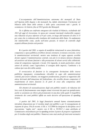 SINTESI E CONCLUSIONI
CORTE DEI CONTI Rapporto sul coordinamento della finanza pubblica XIII
Sezioni riunite in sede di controllo 2014
L’accorpamento dell’Amministrazione autonoma dei monopoli di Stato
nell’Agenzia delle dogane e dei monopoli, ha, infatti, determinato l’inclusione nel
bilancio dello Stato delle entrate e delle spese concernenti tutti i giochi, le
scommesse e le lotterie, fino al 2012 gestite dai Monopoli.
Se si effettua un confronto omogeneo dei risultati di bilancio, escludendo dal
2013 gli aggi di riscossione, la spesa per consumi intermedi risulterebbe segnare
una riduzione di poco inferiore al 9 per cento, in luogo dell’aumento di oltre il 15
per cento che si evidenzia nelle risultanze del rendiconto dello Stato. Un andamento
che indicherebbe come, anche nell’anno passato, le misure di controllo degli
acquisti abbiano fornito esiti positivi.
8. A partire dal 2001, a seguito di modifiche istituzionali in senso federalista,
competenze e spesa pubblica avrebbero dovuto orientarsi, in misura crescente, verso
le amministrazioni territoriali, mentre una tendenza di segno opposto avrebbe
dovuto segnare l’amministrazione centrale, non più (o in misura minore) chiamata
ad assolvere ad alcune funzioni e alla prestazione di alcuni servizi alla collettività,
ormai di competenza regionale e locale. Ciò riguarda, in modo particolare, alcuni
settori di attività, come l’agricoltura, il sostegno delle imprese, l’ambiente e la
cultura (per non dire della sanità).
Il sovraccarico di funzioni (e la conseguente lievitazione delle risorse
pubbliche impegnate), eventualmente rilevabile in capo alle amministrazioni
centrali, può essere valutato, con maggiore ponderazione, proprio se rapportato alle
attese derivanti dall’attuazione del federalismo, che avrebbe dovuto comportare il
trasferimento di intere funzioni (o di parti di esse) alla competenza delle
amministrazioni territoriali.
Gli obiettivi di razionalizzazione degli enti pubblici statali e di riduzione dei
loro costi di funzionamento sono targets ormai ricorrenti da quasi un quindicennio,
anche se assumono un rilievo più pronunciato in una fase nella quale il riequilibrio
strutturale dei conti pubblici affida un ruolo decisivo all’operazione di spending
review.
A partire dal 2001, le leggi finanziarie annuali hanno sistematicamente
introdotto disposizioni per il riordino degli enti pubblici e per il conseguimento di
risparmi di spesa. Più di recente, il DL n. 112/2008 ha integrato la disciplina con il
meccanismo “taglia enti”, mentre con il DL n. 95/2012 è stata attribuita al
Commissario straordinario per la spending review il potere di proporre regolamenti
per il riordino degli enti pubblici. Numerosi sono stati anche gli interventi normativi
 
