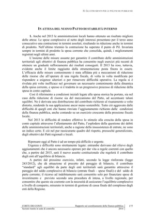 II. GLI STRUMENTI PER LE POLITICHE PUBBLICHE
CORTE DEI CONTI Rapporto sul coordinamento della finanza pubblica
Sezioni riunite in sede di controllo 2014
177
IN ATTESA DEL NUOVO PATTO DI STABILITÀ INTERNO
1. Anche nel 2013 le amministrazioni locali hanno ottenuto un risultato migliore
delle attese. Le spese complessive al netto degli interessi presentano per il terzo anno
consecutivo una contrazione in termini assoluti, risultando in riduzione anche in termini
di prodotto. Nell’ultimo triennio la contrazione ha superato il punto di Pil. Invariata
sempre in termini di prodotto la spesa corrente che consolida, quindi, i miglioramenti
registrati negli ultimi anni.
L’insieme delle misure assunte per garantire il contributo delle amministrazioni
territoriali agli obiettivi di finanza pubblica ha consentito negli esercizi più recenti di
ottenere un graduale rafforzamento dei risultati conseguiti. Il 2013 ha reso, tuttavia,
evidente anche il limite raggiunto dalla strumentazione posta finora in essere.
L’efficacia delle misure contenimento è stata affidata più a meccanismi di riduzione
delle risorse che all’operare di una regola fiscale, di volta in volta modificata per
rispondere a esigenze ulteriori o per rimuovere difficoltà operative. La regola si è
rivelata più volte inefficace nel governare un necessario contenimento della dinamica
della spesa corrente, e spesso si è tradotta in un progressivo processo di riduzione della
spesa in conto capitale.
Così il riferimento a condizioni iniziali legate alla spesa storica ha portato, sia nel
caso della riduzione di risorse sia del meccanismo del Patto, ad accentuare taluni
squilibri. Ne è derivata una distribuzione del contributo richiesto al risanamento a volte
distorto, rendendo la sua applicazione ancor meno sostenibile. Tutto ciò aggravato dalle
difficoltà di quegli enti che hanno rinviato l’aggiustamento richiesto dalle condizioni
della finanza pubblica, anche contando su un esercizio crescente della pressione fiscale
locale.
Nel 2013 le difficoltà di rendere effettivo lo stimolo alla crescita della spesa in
conto capitale attraverso l’allentamento del Patto, l’esplodere della questione dei debiti
delle amministrazioni territoriali, anche a ragione della insussistenza di entrate, ne sono
un indice certo. E ciò nel pur rassicurante quadro del rispetto, pressoché generalizzato,
degli obiettivi dei Patti regionali e locali.
Ripensare oggi al Patto è ad un tempo più difficile e urgente.
Urgenza e difficoltà sono strettamente legate: entrambe derivano dal rilievo degli
aggiustamenti che è ancora necessario operare per dar vita a regole coerenti con quello
che, a partire dal 2015, sarà il nuovo assetto costituzionale che regolerà il contributo
degli enti all’equilibrio di bilancio.
A partire dal prossimo esercizio, infatti, secondo la legge rinforzata (legge
243/2012), che dà attuazione al precetto del pareggio di bilancio, il contributo
“standard” agli equilibri da parte degli enti territoriali sarà garantito attraverso il
pareggio del saldo complessivo di bilancio (entrate finali – spese finali) e del saldo di
parte corrente; il ricorso ad indebitamento sarà consentito solo per finanziare spese di
investimento e previsto secondo una procedura di intesa, a livello regionale, per
consentire che questo sia coerente con la necessità di assicurare l’equilibrio complessivo
a livello di comparto, misurato in termini di gestione di cassa finale del complesso degli
enti della Regione.
 