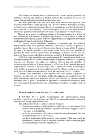 IN ATTESA DEL NUOVO PATTO DI STABILITÀ INTERNO
Rapporto sul coordinamento della finanza pubblica CORTE DEI CONTI
2014 Sezioni riunite in sede di controllo
178
Ma è sempre attraverso il Patto di stabilità interno che sarà possibile prevedere un
contributo ulteriore agli obiettivi di finanza pubblica. Una necessità che si pone in
questa fase come elemento ineludibile per i prossimi anni.
Se passi significativi sono stati fatti negli ultimi esercizi nella gestione della
flessibilità territoriale a livello regionale (con i diversi sistemi di Patto regionalizzato),
se il riferimento a tali esperienze potrà favorire il passaggio ad una “forma integrata” è
anche vero che occorre sciogliere i nodi che rimangono sul fronte delle regole standard
che devono garantire il funzionamento del sistema su cui applicare il vincolo fiscale.
Muovere verso assetti più efficienti attraverso la riorganizzazione e/o fusione di
enti o intervenire sulle modalità di gestione degli acquisti di beni e servizi in modo da
eliminare le inefficienze e gli oneri impropri, rappresentano passi importanti e misure in
grado di contribuire al contenimento della spesa.
E’, tuttavia, anche necessario riprendere il cammino per una effettiva
responsabilizzazione delle gestioni territoriali, valorizzando quanto di positivo è
possibile ottenere da un processo di decentramento basato su responsabilità di entrata e
di spesa. Ciò significa guardare a una nuova regola fiscale che renda possibile la
gestione del nuovo vincolo costituzionale del pareggio di bilancio in una fase che,
ancora per lungo tempo, richiederà un contributo aggiuntivo delle comunità territoriali.
Difficile è, oggi, immaginare una riconfigurazione del Patto che non si fondi su un
ridisegno complessivo del sistema di finanziamento di regioni e enti locali. Ciò significa
muovere con decisione ma anche con realismo. Non si può più rimandare il
completamento del sistema di finanziamento, la definizione di un sistema basato sulle
capacità fiscali standard, la individuazione, come si è fatto nella sanità, di fabbisogni e
costi standard e meccanismi di responsabilizzazione che offrano un riferimento chiaro
per il governo della spesa e la garanzia di livelli adeguati dei servizi per i cittadini
Il sistema delle autonomie è stato investito dalla crisi durante il percorso di
ridisegno. Un percorso reso oggi ancora arduo dalla necessità di consentire il riavvio
della crescita reperendo risorse attraverso ulteriori tagli di spesa. Un riassetto, non più
rinviabile, senza il quale la costruzione di equilibri e la distribuzione di risorse e oneri
non può evitare distorsioni ulteriori, non accettabili per un sistema che voglia tornare a
crescere.
LE AMMINISTRAZIONI LOCALI: OBIETTIVI E RISULTATI
2. Nel DEF 2013 il quadro programmatico delle amministrazioni locali
prefigurava per il 2013 un disavanzo pari allo 0,6 per cento del prodotto, rispetto al
saldo positivo dello 0,2 per cento del 2012.
Tale andamento si fondava su alcuni elementi principali:
 il mantenimento di un profilo di riduzione della spesa corrente al netto degli
interessi. Era la spesa non sanitaria a registrare la flessione maggiore, oltre il
4 per cento rispetto al 2012;
 un deciso incremento dei tagli di spesa relativi ai consumi intermedi sulla scia
di quanto disposto con il DL 95/2012;
 una forte accelerazione della spesa in conto capitale (+18,6 per cento), da
ricondurre all’impulso offerto ai pagamenti dei debiti verso fornitori per spese
di investimento giacenti al 31 dicembre 2012.
 
