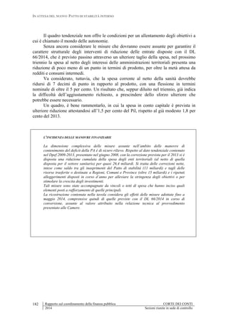 IN ATTESA DEL NUOVO PATTO DI STABILITÀ INTERNO
Rapporto sul coordinamento della finanza pubblica CORTE DEI CONTI
2014 Sezioni riunite in sede di controllo
182
Il quadro tendenziale non offre le condizioni per un allentamento degli obiettivi a
cui è chiamato il mondo delle autonomie.
Senza ancora considerare le misure che dovranno essere assunte per garantire il
carattere strutturale degli interventi di riduzione delle entrate disposte con il DL
66/2014, che è previsto passino attraverso un ulteriore taglio della spesa, nel prossimo
triennio la spesa al netto degli interessi delle amministrazioni territoriali presenta una
riduzione di poco meno di un punto in termini di prodotto, per oltre la metà attesa da
redditi e consumi intermedi.
Va considerato, tuttavia, che la spesa corrente al netto della sanità dovrebbe
ridursi di 7 decimi di punto in rapporto al prodotto, con una flessione in termini
nominale di oltre il 5 per cento. Un risultato che, seppur diluito nel triennio, già indica
la difficoltà dell’aggiustamento richiesto, a prescindere dello sforzo ulteriore che
potrebbe essere necessario.
Un quadro, è bene rammentarlo, in cui la spesa in conto capitale è prevista in
ulteriore riduzione attestandosi all’1,5 per cento del Pil, rispetto al già modesto 1,8 per
cento del 2013.
L’INCIDENZA DELLE MANOVRE FINANZIARIE
La dimensione complessiva delle misure assunte nell’ambito delle manovre di
contenimento del deficit della PA è di sicuro rilievo. Rispetto al dato tendenziale contenuto
nel Dpef 2009-2013, presentato nel giugno 2008, con la correzione prevista per il 2013 si è
disposta una riduzione cumulata della spesa degli enti territoriali (al netto di quella
disposta per il settore sanitario) per quasi 26,4 miliardi. Si tratta delle correzioni nette,
intese come saldo tra gli inasprimenti del Patto di stabilità (11 miliardi) e tagli delle
risorse trasferite o destinate a Regioni, Comuni e Province (oltre 15 miliardi) e i ripetuti
alleggerimenti disposti in corso d’anno per alleviare la stringenza degli obiettivi o per
stimolare la crescita degli investimenti.
Tali misure sono state accompagnate da vincoli o tetti di spesa che hanno inciso quali
elementi posti a rafforzamento di quelle principali.
La ricostruzione contenuta nella tavola considera gli effetti delle misure adottate fino a
maggio 2014, comprensive quindi di quelle previste con il DL 66/2014 in corso di
conversione, assunte al valore attribuito nella relazione tecnica al provvedimento
presentato alle Camere.
 