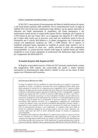 II. GLI STRUMENTI PER LE POLITICHE PUBBLICHE
CORTE DEI CONTI Rapporto sul coordinamento della finanza pubblica
Sezioni riunite in sede di controllo 2014
185
I MECCANISMI DI CONTROLLO DELLA SPESA
3. Nel 2013 i meccanismi di funzionamento del Patto di stabilità interno di regioni
e enti locali hanno registrato delle modifiche. Per le amministrazioni locali, la legge di
stabilità 2013 non ha previsto cambiamenti negli obiettivi, ma ha operato attraverso la
riduzione del fondo sperimentale di riequilibrio, del fondo perequativo e dei
trasferimenti erariali dovuti ai comuni delle regioni Sicilia e Sardegna, per l’importo di
2.250 milioni di euro per l’anno 2013, cui si aggiunge una riduzione di 1.200 milioni
per il taglio delle risorse per le province; sono state poi modificate anche le basi di
riferimento per il calcolo dell’obiettivo e la platea assoggettata con l’inclusione dei
comuni con popolazione compresa tra 1.001 e 5.000 abitanti. Per le regioni, le
modifiche principali hanno riguardato le modalità di calcolo degli obiettivi, con la
sostituzione del vincolo di cassa con quello calcolato in base alla competenza
eurocompatibile. Le norme previste inserite nella legge di stabilità hanno poi subito
modifiche in corso d’anno soprattutto in connessione alla definizione degli interventi
per il pagamento dei debiti della PA.
Il risultati del patto delle Regioni nel 2013
4. Rispetto ai precedenti esercizi, il Patto nel 2013 presenta caratteristiche comuni
alla maggioranza delle regioni, pur conservando per quelle a statuto speciale
meccanismi di determinazione degli obiettivi stabiliti in base ad una intesa di dette
regioni con il Ministero dell’economia.
IL PATTO DELLE REGIONI NEL 2013.
La legge di stabilità 2013 ha modificato le regole del patto per le regioni e le province
autonome di Trento e di Bolzano, inserendo una nuova modalità di calcolo delle spese
finali sottoposte al vincolo (la c.d. competenza euro-compatibile). Per le regioni a statuto
ordinario, la legge prevede un tetto massimo alle spese finali per il prossimo quadriennio.
L'obiettivo è determinato a partire dai dati di rendiconto al 2011 e considerando i risparmi
richiesti alle regioni dal 2012 al 2016 (si tratta di 2.000 milioni nel 2013 e nel 2014, e
2.050 milioni nel biennio successivo). La nuova disciplina introduce, al posto della cassa,
una diversa modalità di calcolo dell'insieme da considerare: si tratta degli impegni di parte
corrente al netto di alcune voci (i trasferimenti, le spese per imposte e tasse e gli oneri
straordinari della gestione corrente), cui si aggiungono i pagamenti per trasferimenti
correnti, per imposte e tasse e per gli oneri straordinari della gestione corrente, nonché, i
pagamenti in conto capitale escluse le spese per concessione di crediti, per l'acquisto di
titoli, di partecipazioni azionarie e per conferimenti. Il complesso delle spese finali in
termini di competenza finanziaria di ciascuna regione non può essere superiore, per
ciascuno degli anni dal 2013 al 2016, all'obiettivo fissato in termini di competenza
eurocompatibile.
E’ demandato alla Conferenza Stato-Regioni il compito di provvedere in ciascun esercizio
(entro il gennaio di ciascun anno, contestualmente alla ripartizione tra le regioni del
complesso dei tagli disposti dall'articolo 16, comma 2, del DL 95/2012) alla individuazione
di un limite specifico per ciascun ente. Nella ripartizione le regioni potranno tener conto di
criteri di virtuosità, stabiliti in base a quanto previsto dall'articolo 20 del DL 98/2011. In
 